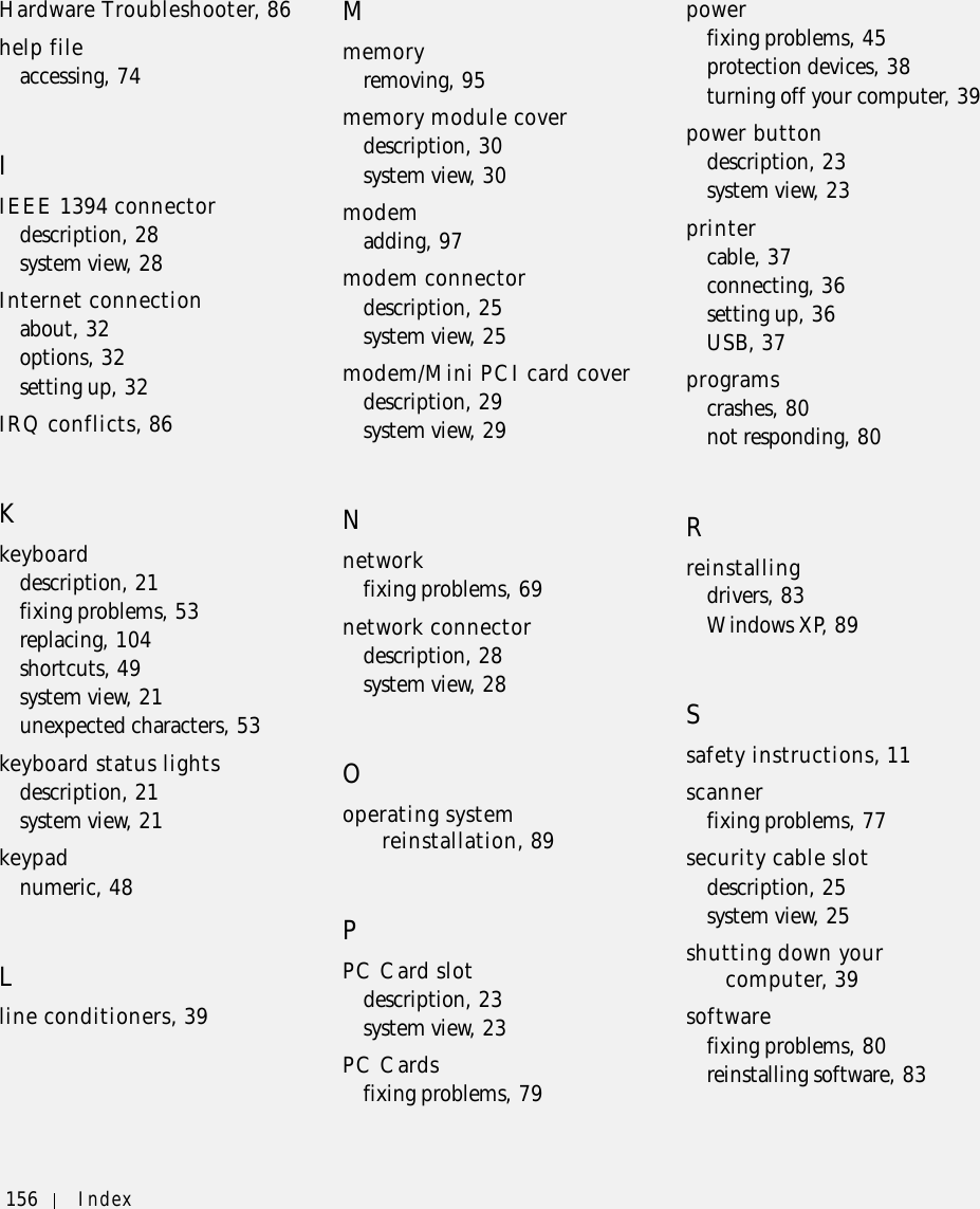 156 Index156 IndexHardware Troubleshooter, 86help fileaccessing, 74IIEEE 1394 connectordescription, 28system view, 28Internet connectionabout, 32options, 32setting up, 32IRQ conflicts, 86Kkeyboarddescription, 21fixing problems, 53replacing, 104shortcuts, 49system view, 21unexpected characters, 53keyboard status lightsdescription, 21system view, 21keypadnumeric, 48Lline conditioners, 39Mmemoryremoving, 95memory module coverdescription, 30system view, 30modemadding, 97modem connectordescription, 25system view, 25modem/Mini PCI card coverdescription, 29system view, 29Nnetworkfixing problems, 69network connectordescription, 28system view, 28Ooperating system reinstallation, 89PPC Card slotdescription, 23system view, 23PC Cardsfixing problems, 79powerfixing problems, 45protection devices, 38turning off your computer, 39power buttondescription, 23system view, 23printercable, 37connecting, 36setting up, 36USB, 37programscrashes, 80not responding, 80Rreinstallingdrivers, 83Windows XP, 89Ssafety instructions, 11scannerfixing problems, 77security cable slotdescription, 25system view, 25shutting down your computer, 39softwarefixing problems, 80reinstalling software, 83