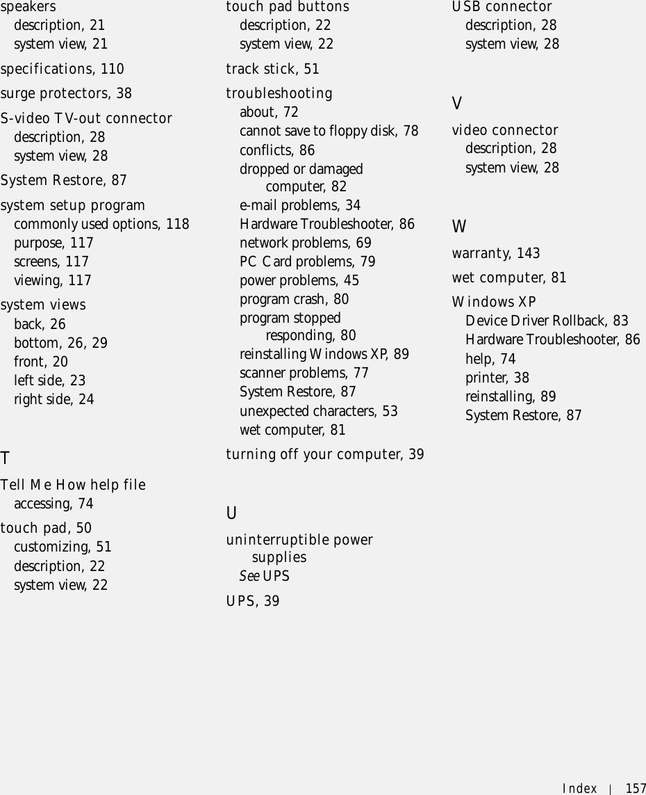 Index 157speakersdescription, 21system view, 21specifications, 110surge protectors, 38S-video TV-out connectordescription, 28system view, 28System Restore, 87system setup programcommonly used options, 118purpose, 117screens, 117viewing, 117system viewsback, 26bottom, 26, 29front, 20left side, 23right side, 24TTell Me How help fileaccessing, 74touch pad, 50customizing, 51description, 22system view, 22touch pad buttonsdescription, 22system view, 22track stick, 51troubleshootingabout, 72cannot save to floppy disk, 78conflicts, 86dropped or damaged computer, 82e-mail problems, 34Hardware Troubleshooter, 86network problems, 69PC Card problems, 79power problems, 45program crash, 80program stopped responding, 80reinstalling Windows XP, 89scanner problems, 77System Restore, 87unexpected characters, 53wet computer, 81turning off your computer, 39Uuninterruptible power suppliesSee UPSUPS, 39USB connectordescription, 28system view, 28Vvideo connectordescription, 28system view, 28Wwarranty, 143wet computer, 81Windows XPDevice Driver Rollback, 83Hardware Troubleshooter, 86help, 74printer, 38reinstalling, 89System Restore, 87