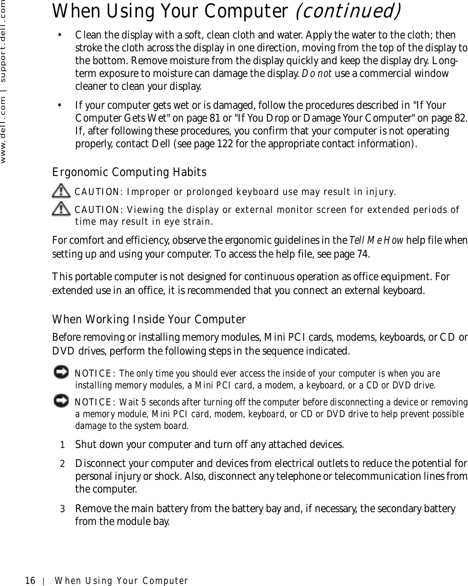 16 When Using Your Computerwww.dell.com | support.dell.com• Clean the display with a soft, clean cloth and water. Apply the water to the cloth; then stroke the cloth across the display in one direction, moving from the top of the display to the bottom. Remove moisture from the display quickly and keep the display dry. Long-term exposure to moisture can damage the display. Do not use a commercial window cleaner to clean your display.• If your computer gets wet or is damaged, follow the procedures described in &quot;If Your Computer Gets Wet&quot; on page 81 or &quot;If You Drop or Damage Your Computer&quot; on page 82. If, after following these procedures, you confirm that your computer is not operating properly, contact Dell (see page 122 for the appropriate contact information).Ergonomic Computing Habits CAUTION: Improper or prolonged keyboard use may result in injury. CAUTION: Viewing the display or external monitor screen for extended periods of time may result in eye strain.For comfort and efficiency, observe the ergonomic guidelines in the Tell Me How help file when setting up and using your computer. To access the help file, see page 74.This portable computer is not designed for continuous operation as office equipment. For extended use in an office, it is recommended that you connect an external keyboard.When Working Inside Your ComputerBefore removing or installing memory modules, Mini PCI cards, modems, keyboards, or CD or DVD drives, perform the following steps in the sequence indicated. NOTICE: The only time you should ever access the inside of your computer is when you are installing memory modules, a Mini PCI card, a modem, a keyboard, or a CD or DVD drive. NOTICE: Wait 5 seconds after turning off the computer before disconnecting a device or removing a memory module, Mini PCI card, modem, keyboard, or CD or DVD drive to help prevent possible damage to the system board.1Shut down your computer and turn off any attached devices.2Disconnect your computer and devices from electrical outlets to reduce the potential for personal injury or shock. Also, disconnect any telephone or telecommunication lines from the computer.3Remove the main battery from the battery bay and, if necessary, the secondary battery from the module bay.When Using Your Computer (continued)