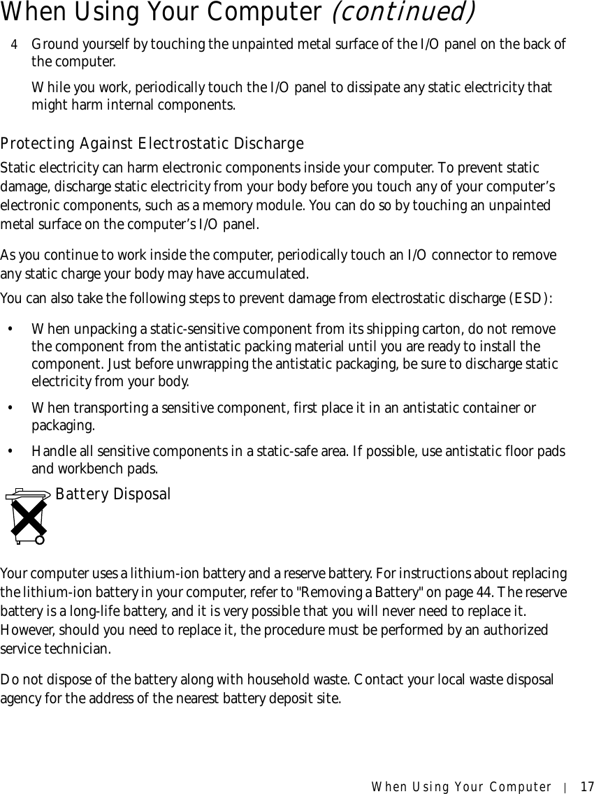 When Using Your Computer 174Ground yourself by touching the unpainted metal surface of the I/O panel on the back of the computer.While you work, periodically touch the I/O panel to dissipate any static electricity that might harm internal components.Protecting Against Electrostatic DischargeStatic electricity can harm electronic components inside your computer. To prevent static damage, discharge static electricity from your body before you touch any of your computer’s electronic components, such as a memory module. You can do so by touching an unpainted metal surface on the computer’s I/O panel.As you continue to work inside the computer, periodically touch an I/O connector to remove any static charge your body may have accumulated.You can also take the following steps to prevent damage from electrostatic discharge (ESD):• When unpacking a static-sensitive component from its shipping carton, do not remove the component from the antistatic packing material until you are ready to install the component. Just before unwrapping the antistatic packaging, be sure to discharge static electricity from your body.• When transporting a sensitive component, first place it in an antistatic container or packaging.• Handle all sensitive components in a static-safe area. If possible, use antistatic floor pads and workbench pads.Battery DisposalYour computer uses a lithium-ion battery and a reserve battery. For instructions about replacing the lithium-ion battery in your computer, refer to &quot;Removing a Battery&quot; on page 44. The reserve battery is a long-life battery, and it is very possible that you will never need to replace it. However, should you need to replace it, the procedure must be performed by an authorized service technician.Do not dispose of the battery along with household waste. Contact your local waste disposal agency for the address of the nearest battery deposit site.When Using Your Computer (continued)