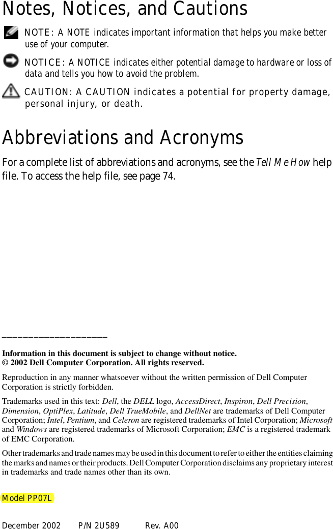Notes, Notices, and Cautions NOTE: A NOTE indicates important information that helps you make better use of your computer. NOTICE: A NOTICE indicates either potential damage to hardware or loss of data and tells you how to avoid the problem. CAUTION: A CAUTION indicates a potential for property damage, personal injury, or death.Abbreviations and AcronymsFor a complete list of abbreviations and acronyms, see the Tell Me How help file. To access the help file, see page 74.____________________Information in this document is subject to change without notice.© 2002 Dell Computer Corporation. All rights reserved.Reproduction in any manner whatsoever without the written permission of Dell Computer Corporation is strictly forbidden.Trademarks used in this text: Dell, the DELL logo, AccessDirect, Inspiron, Dell Precision, Dimension, OptiPlex, Latitude, Dell TrueMobile, and DellNet are trademarks of Dell Computer Corporation; Intel, Pentium, and Celeron are registered trademarks of Intel Corporation; Microsoft and Windows are registered trademarks of Microsoft Corporation; EMC is a registered trademark of EMC Corporation.Other trademarks and trade names may be used in this document to refer to either the entities claiming the marks and names or their products. Dell Computer Corporation disclaims any proprietary interest in trademarks and trade names other than its own.Model PP07LDecember 2002 P/N 2U589 Rev. A00