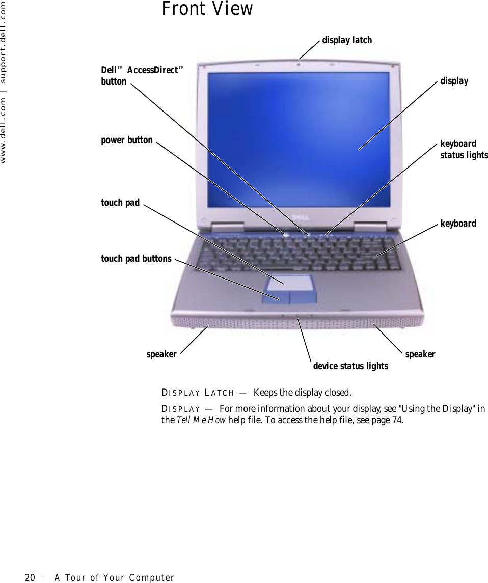 20 A Tour of Your Computerwww.dell.com | support.dell.comFront ViewDISPLAY LATCH —Keeps the display closed.DISPLAY —For more information about your display, see &quot;Using the Display&quot; in the Tell Me How help file. To access the help file, see page 74.display latchdisplayspeakerkeyboard status lightskeyboarddevice status lightstouch padspeakertouch pad buttonspower buttonDell™ AccessDirect™ button