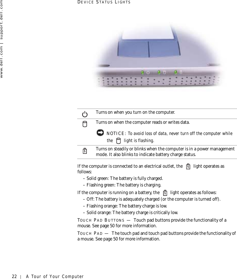 22 A Tour of Your Computerwww.dell.com | support.dell.comDEVICE STATUS LIGHTSIf the computer is connected to an electrical outlet, the   light operates as follows:– Solid green: The battery is fully charged.– Flashing green: The battery is charging.If the computer is running on a battery, the   light operates as follows:– Off: The battery is adequately charged (or the computer is turned off).– Flashing orange: The battery charge is low.– Solid orange: The battery charge is critically low.TOUCH PAD BUTTONS —Touch pad buttons provide the functionality of a mouse. See page 50 for more information.TOUCH PAD —The touch pad and touch pad buttons provide the functionality of a mouse. See page 50 for more information.Turns on when you turn on the computer.Turns on when the computer reads or writes data. NOTICE: To avoid loss of data, never turn off the computer while the   light is flashing.Turns on steadily or blinks when the computer is in a power management mode. It also blinks to indicate battery charge status.