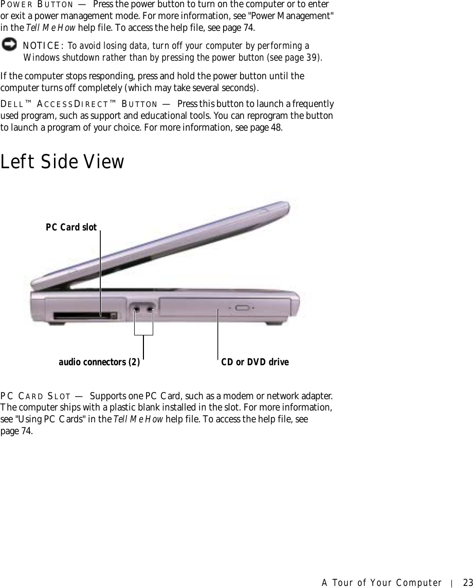 A Tour of Your Computer 23POWER BUTTON —Press the power button to turn on the computer or to enter or exit a power management mode. For more information, see &quot;Power Management&quot; in the Tell Me How help file. To access the help file, see page 74. NOTICE: To avoid losing data, turn off your computer by performing a Windows shutdown rather than by pressing the power button (see page 39).If the computer stops responding, press and hold the power button until the computer turns off completely (which may take several seconds).DELL™ ACCESSDIRECT™ BUTTON —Press this button to launch a frequently used program, such as support and educational tools. You can reprogram the button to launch a program of your choice. For more information, see page 48.Left Side ViewPC CARD SLOT —Supports one PC Card, such as a modem or network adapter. The computer ships with a plastic blank installed in the slot. For more information, see &quot;Using PC Cards&quot; in the Tell Me How help file. To access the help file, see page 74.PC Card slotaudio connectors (2) CD or DVD drive