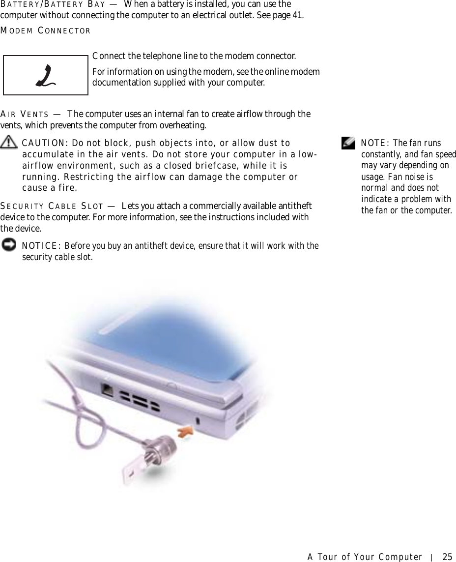 A Tour of Your Computer 25BATTERY/BATTERY BAY —When a battery is installed, you can use the computer without connecting the computer to an electrical outlet. See page 41.MODEM CONNECTORAIR VENTS —The computer uses an internal fan to create airflow through the vents, which prevents the computer from overheating. NOTE: The fan runs constantly, and fan speed may vary depending on usage. Fan noise is normal and does not indicate a problem with the fan or the computer. CAUTION: Do not block, push objects into, or allow dust to accumulate in the air vents. Do not store your computer in a low-airflow environment, such as a closed briefcase, while it is running. Restricting the airflow can damage the computer or cause a fire.SECURITY CABLE SLOT —Lets you attach a commercially available antitheft device to the computer. For more information, see the instructions included with the device. NOTICE: Before you buy an antitheft device, ensure that it will work with the security cable slot.Connect the telephone line to the modem connector.For information on using the modem, see the online modem documentation supplied with your computer.