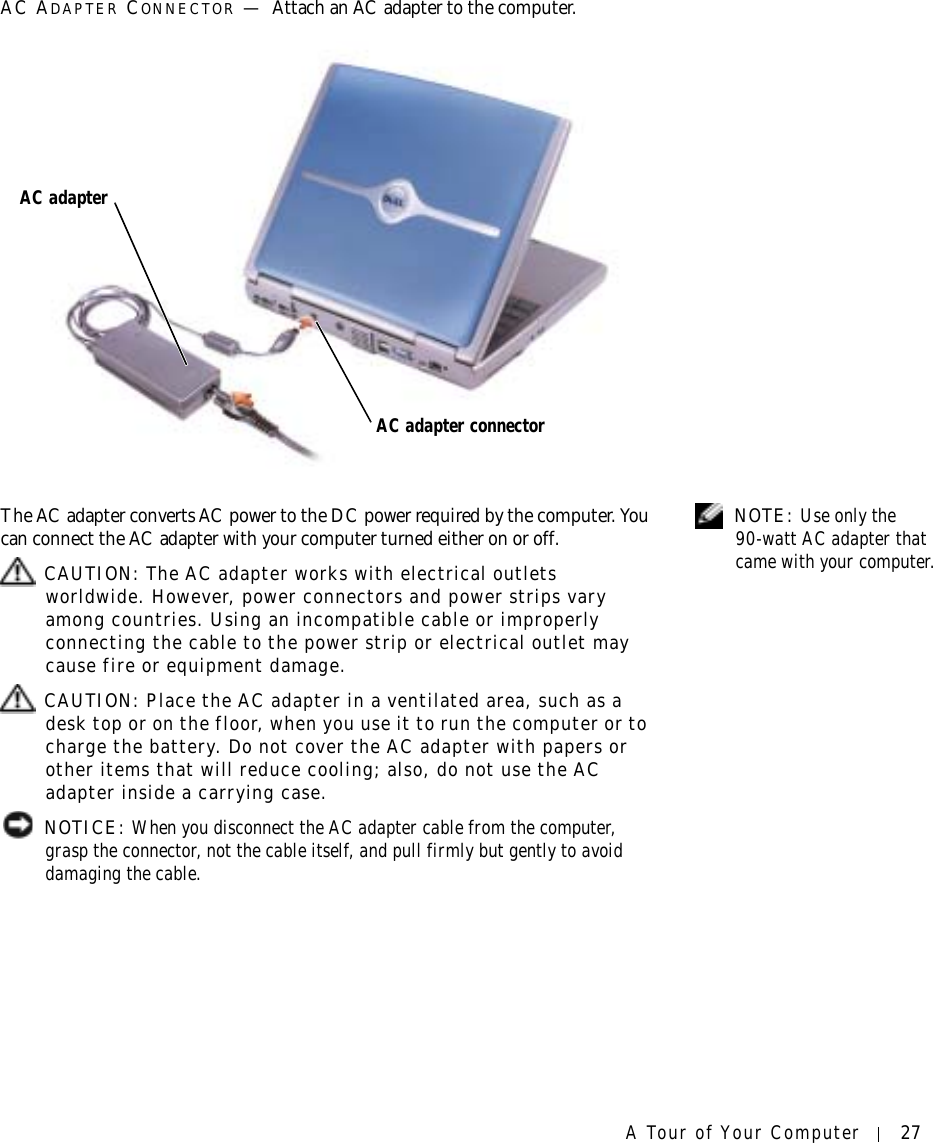 A Tour of Your Computer 27AC ADAPTER CONNECTOR —Attach an AC adapter to the computer. NOTE: Use only the 90-watt AC adapter that came with your computer.The AC adapter converts AC power to the DC power required by the computer. You can connect the AC adapter with your computer turned either on or off. CAUTION: The AC adapter works with electrical outlets worldwide. However, power connectors and power strips vary among countries. Using an incompatible cable or improperly connecting the cable to the power strip or electrical outlet may cause fire or equipment damage. CAUTION: Place the AC adapter in a ventilated area, such as a desk top or on the floor, when you use it to run the computer or to charge the battery. Do not cover the AC adapter with papers or other items that will reduce cooling; also, do not use the AC adapter inside a carrying case. NOTICE: When you disconnect the AC adapter cable from the computer, grasp the connector, not the cable itself, and pull firmly but gently to avoid damaging the cable.AC adapter connectorAC adapter