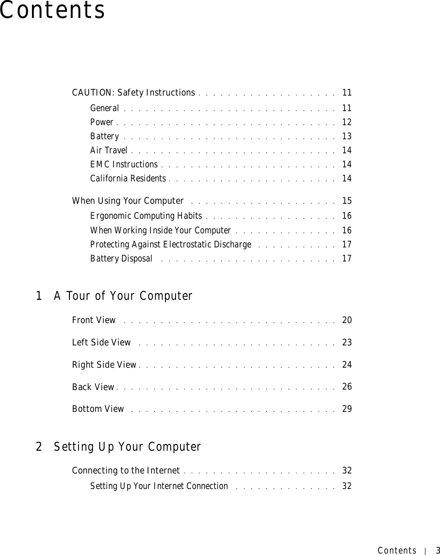 Contents 3ContentsCAUTION: Safety Instructions . . . . . . . . . . . . . . . . . . .  11General . . . . . . . . . . . . . . . . . . . . . . . . . . . . .  11Power . . . . . . . . . . . . . . . . . . . . . . . . . . . . . .  12Battery . . . . . . . . . . . . . . . . . . . . . . . . . . . . .  13Air Travel . . . . . . . . . . . . . . . . . . . . . . . . . . . .  14EMC Instructions . . . . . . . . . . . . . . . . . . . . . . . .  14California Residents . . . . . . . . . . . . . . . . . . . . . . .  14When Using Your Computer  . . . . . . . . . . . . . . . . . . . .  15Ergonomic Computing Habits . . . . . . . . . . . . . . . . . .  16When Working Inside Your Computer . . . . . . . . . . . . . .  16Protecting Against Electrostatic Discharge  . . . . . . . . . . .  17Battery Disposal  . . . . . . . . . . . . . . . . . . . . . . . .  171A Tour of Your ComputerFront View  . . . . . . . . . . . . . . . . . . . . . . . . . . . . .  20Left Side View  . . . . . . . . . . . . . . . . . . . . . . . . . . .  23Right Side View . . . . . . . . . . . . . . . . . . . . . . . . . . .  24Back View . . . . . . . . . . . . . . . . . . . . . . . . . . . . . .  26Bottom View  . . . . . . . . . . . . . . . . . . . . . . . . . . . .  292Setting Up Your ComputerConnecting to the Internet . . . . . . . . . . . . . . . . . . . . .  32Setting Up Your Internet Connection  . . . . . . . . . . . . . .  32