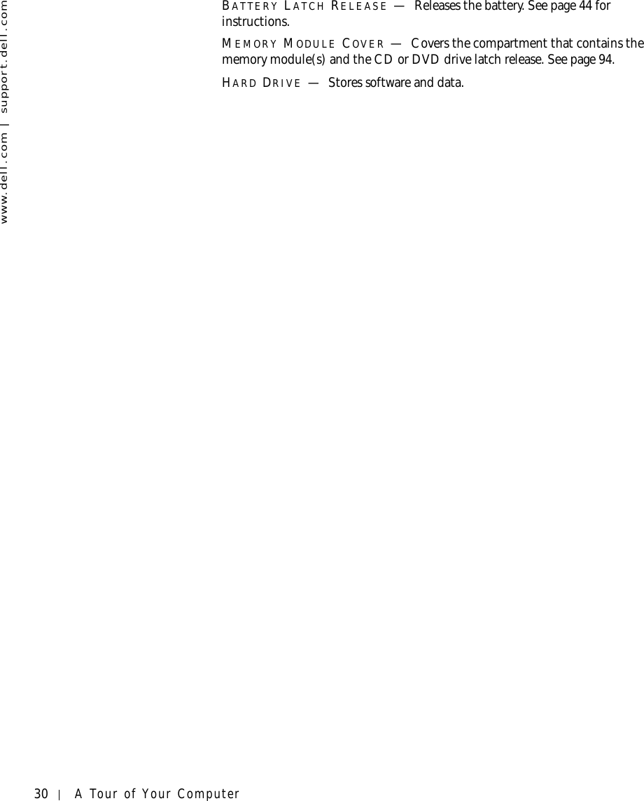 30 A Tour of Your Computerwww.dell.com | support.dell.comBATTERY LATCH RELEASE —Releases the battery. See page 44 for instructions.MEMORY MODULE COVER —Covers the compartment that contains the memory module(s) and the CD or DVD drive latch release. See page 94.HARD DRIVE —Stores software and data.