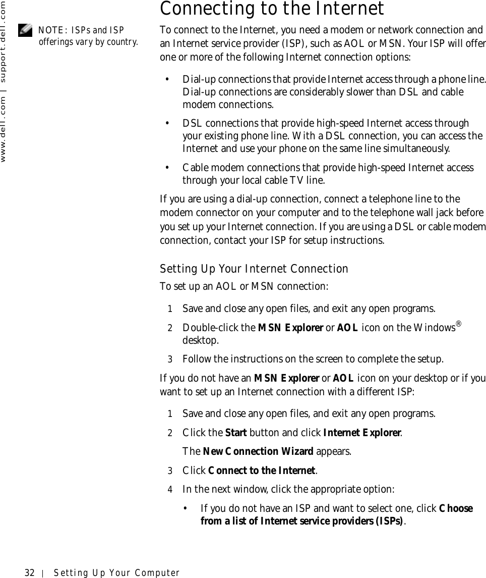 32 Setting Up Your Computerwww.dell.com | support.dell.comConnecting to the Internet NOTE: ISPs and ISP offerings vary by country. To connect to the Internet, you need a modem or network connection and an Internet service provider (ISP), such as AOL or MSN. Your ISP will offer one or more of the following Internet connection options:• Dial-up connections that provide Internet access through a phone line. Dial-up connections are considerably slower than DSL and cable modem connections.• DSL connections that provide high-speed Internet access through your existing phone line. With a DSL connection, you can access the Internet and use your phone on the same line simultaneously.• Cable modem connections that provide high-speed Internet access through your local cable TV line.If you are using a dial-up connection, connect a telephone line to the modem connector on your computer and to the telephone wall jack before you set up your Internet connection. If you are using a DSL or cable modem connection, contact your ISP for setup instructions.Setting Up Your Internet ConnectionTo set up an AOL or MSN connection:1Save and close any open files, and exit any open programs.2Double-click the MSN Explorer or AOL icon on the Windows® desktop.3Follow the instructions on the screen to complete the setup.If you do not have an MSN Explorer or AOL icon on your desktop or if you want to set up an Internet connection with a different ISP:1Save and close any open files, and exit any open programs.2Click the Start button and click Internet Explorer.The New Connection Wizard appears.3Click Connect to the Internet.4In the next window, click the appropriate option:• If you do not have an ISP and want to select one, click Choose from a list of Internet service providers (ISPs).