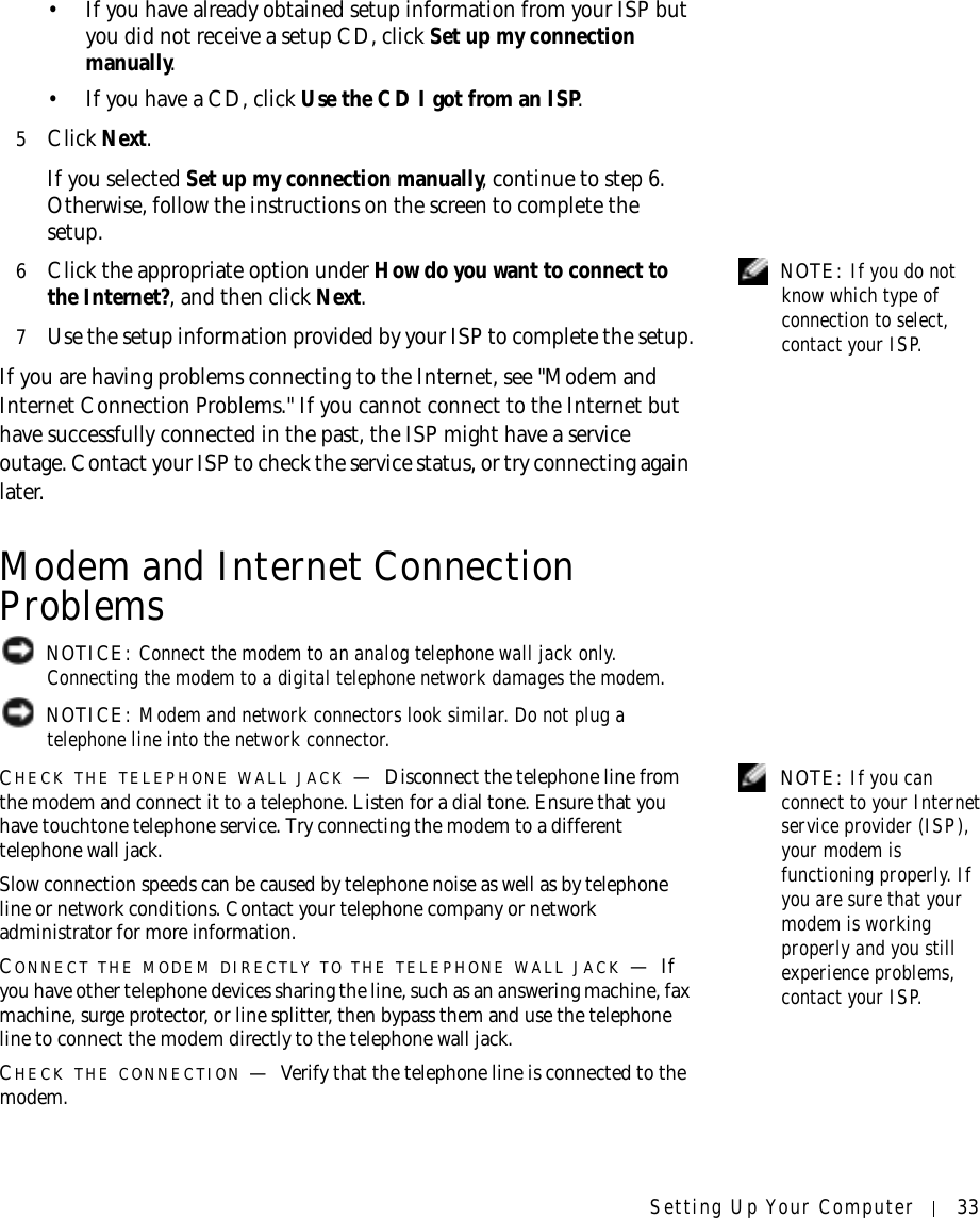 Setting Up Your Computer 33• If you have already obtained setup information from your ISP but you did not receive a setup CD, click Set up my connection manually.• If you have a CD, click Use the CD I got from an ISP.5Click Next.If you selected Set up my connection manually, continue to step 6. Otherwise, follow the instructions on the screen to complete the setup. NOTE: If you do not know which type of connection to select, contact your ISP.6Click the appropriate option under How do you want to connect to the Internet?, and then click Next.7Use the setup information provided by your ISP to complete the setup.If you are having problems connecting to the Internet, see &quot;Modem and Internet Connection Problems.&quot; If you cannot connect to the Internet but have successfully connected in the past, the ISP might have a service outage. Contact your ISP to check the service status, or try connecting again later.Modem and Internet Connection Problems NOTICE: Connect the modem to an analog telephone wall jack only. Connecting the modem to a digital telephone network damages the modem. NOTICE: Modem and network connectors look similar. Do not plug a telephone line into the network connector. NOTE: If you can connect to your Internet service provider (ISP), your modem is functioning properly. If you are sure that your modem is working properly and you still experience problems, contact your ISP.CHECK THE TELEPHONE WALL JACK —Disconnect the telephone line from the modem and connect it to a telephone. Listen for a dial tone. Ensure that you have touchtone telephone service. Try connecting the modem to a different telephone wall jack.Slow connection speeds can be caused by telephone noise as well as by telephone line or network conditions. Contact your telephone company or network administrator for more information.CONNECT THE MODEM DIRECTLY TO THE TELEPHONE WALL JACK —If you have other telephone devices sharing the line, such as an answering machine, fax machine, surge protector, or line splitter, then bypass them and use the telephone line to connect the modem directly to the telephone wall jack.CHECK THE CONNECTION —Verify that the telephone line is connected to the modem.