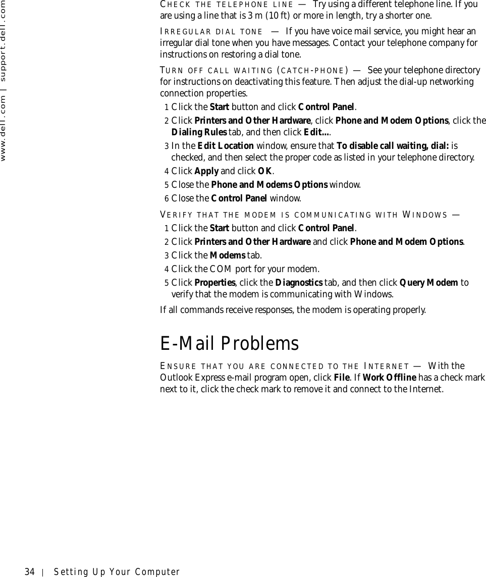 34 Setting Up Your Computerwww.dell.com | support.dell.comCHECK THE TELEPHONE LINE —Try using a different telephone line. If you are using a line that is 3 m (10 ft) or more in length, try a shorter one.IRREGULAR DIAL TONE —If you have voice mail service, you might hear an irregular dial tone when you have messages. Contact your telephone company for instructions on restoring a dial tone.TURN OFF CALL WAITING (CATCH-PHONE)—See your telephone directory for instructions on deactivating this feature. Then adjust the dial-up networking connection properties.1Click the Start button and click Control Panel.2Click Printers and Other Hardware, click Phone and Modem Options, click the Dialing Rules tab, and then click Edit....3In the Edit Location window, ensure that To disable call waiting, dial: is checked, and then select the proper code as listed in your telephone directory.4Click Apply and click OK.5Close the Phone and Modems Options window.6Close the Control Panel window.VERIFY THAT THE MODEM IS COMMUNICATING WITH WINDOWS —1Click the Start button and click Control Panel.2Click Printers and Other Hardware and click Phone and Modem Options.3Click the Modems tab.4Click the COM port for your modem.5Click Properties, click the Diagnostics tab, and then click Query Modem to verify that the modem is communicating with Windows.If all commands receive responses, the modem is operating properly.E-Mail ProblemsENSURE THAT YOU ARE CONNECTED TO THE INTERNET —With the Outlook Express e-mail program open, click File. If Work Offline has a check mark next to it, click the check mark to remove it and connect to the Internet.