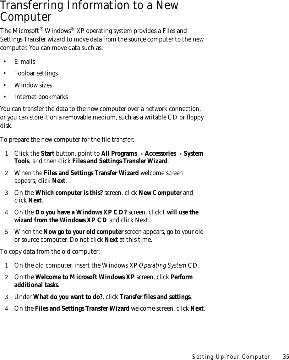 Setting Up Your Computer 35Transferring Information to a New ComputerThe Microsoft® Windows® XP operating system provides a Files and Settings Transfer wizard to move data from the source computer to the new computer. You can move data such as:•E-mails• Toolbar settings• Window sizes• Internet bookmarks You can transfer the data to the new computer over a network connection, or you can store it on a removable medium, such as a writable CD or floppy disk.To prepare the new computer for the file transfer: 1Click the Start button, point to All Programs→ Accessories→ System Tools, and then click Files and Settings Transfer Wizard.2When the Files and Settings Transfer Wizard welcome screen appears, click Next.3On the Which computer is this? screen, click New Computer and click Next. 4On the Do you have a Windows XP CD? screen, click I will use the wizard from the Windows XP CD and click Next.5When the Now go to your old computer screen appears, go to your old or source computer. Do not click Next at this time.To copy data from the old computer:1On the old computer, insert the Windows XP Operating System CD.2On the Welcome to Microsoft Windows XP screen, click Perform additional tasks.3Under What do you want to do?, click Transfer files and settings.4On the Files and Settings Transfer Wizard welcome screen, click Next.