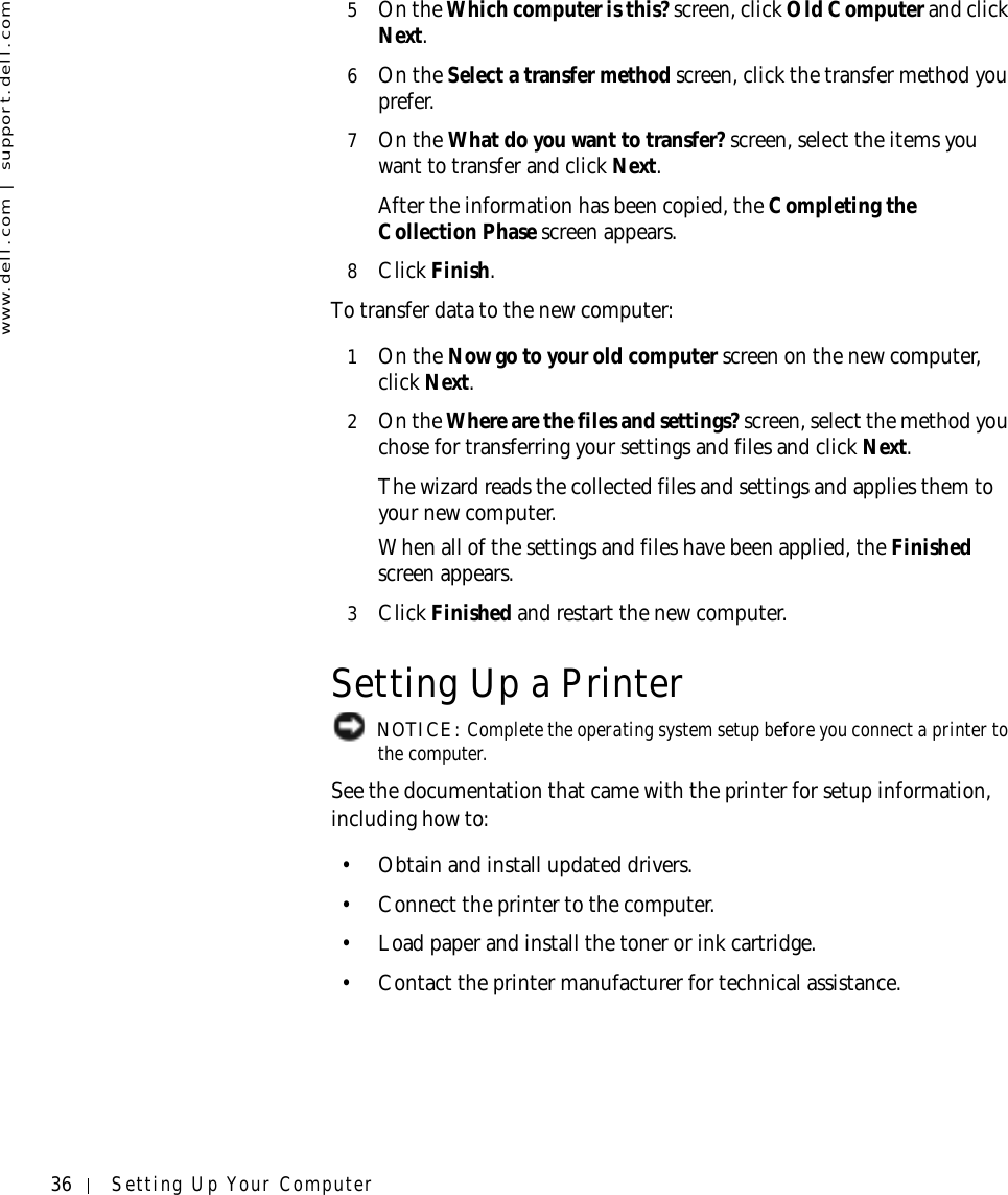 36 Setting Up Your Computerwww.dell.com | support.dell.com5On the Which computer is this? screen, click Old Computer and click Next. 6On the Select a transfer method screen, click the transfer method you prefer.7On the What do you want to transfer? screen, select the items you want to transfer and click Next.After the information has been copied, the Completing the Collection Phase screen appears. 8Click Finish.To transfer data to the new computer:1On the Now go to your old computer screen on the new computer, click Next.2On the Where are the files and settings? screen, select the method you chose for transferring your settings and files and click Next. The wizard reads the collected files and settings and applies them to your new computer. When all of the settings and files have been applied, the Finished screen appears. 3Click Finished and restart the new computer.Setting Up a Printer NOTICE: Complete the operating system setup before you connect a printer to the computer.See the documentation that came with the printer for setup information, including how to:• Obtain and install updated drivers.• Connect the printer to the computer.• Load paper and install the toner or ink cartridge.• Contact the printer manufacturer for technical assistance.