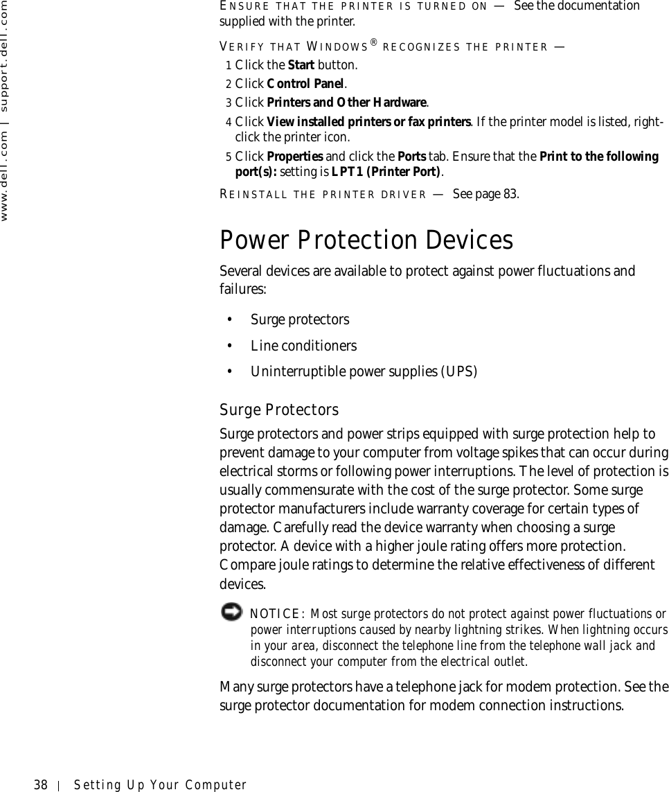 38 Setting Up Your Computerwww.dell.com | support.dell.comENSURE THAT THE PRINTER IS TURNED ON —See the documentation supplied with the printer.VERIFY THAT WINDOWS® RECOGNIZES THE PRINTER —1Click the Start button.2Click Control Panel.3Click Printers and Other Hardware.4Click View installed printers or fax printers. If the printer model is listed, right-click the printer icon.5Click Properties and click the Ports tab. Ensure that the Print to the following port(s): setting is LPT1 (Printer Port).REINSTALL THE PRINTER DRIVER —See page 83.Power Protection DevicesSeveral devices are available to protect against power fluctuations and failures:• Surge protectors• Line conditioners• Uninterruptible power supplies (UPS)Surge ProtectorsSurge protectors and power strips equipped with surge protection help to prevent damage to your computer from voltage spikes that can occur during electrical storms or following power interruptions. The level of protection is usually commensurate with the cost of the surge protector. Some surge protector manufacturers include warranty coverage for certain types of damage. Carefully read the device warranty when choosing a surge protector. A device with a higher joule rating offers more protection. Compare joule ratings to determine the relative effectiveness of different devices. NOTICE: Most surge protectors do not protect against power fluctuations or power interruptions caused by nearby lightning strikes. When lightning occurs in your area, disconnect the telephone line from the telephone wall jack and disconnect your computer from the electrical outlet.Many surge protectors have a telephone jack for modem protection. See the surge protector documentation for modem connection instructions.