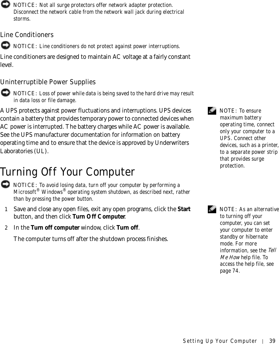 Setting Up Your Computer 39 NOTICE: Not all surge protectors offer network adapter protection. Disconnect the network cable from the network wall jack during electrical storms.Line Conditioners NOTICE: Line conditioners do not protect against power interruptions.Line conditioners are designed to maintain AC voltage at a fairly constant level.Uninterruptible Power Supplies NOTICE: Loss of power while data is being saved to the hard drive may result in data loss or file damage. NOTE: To ensure maximum battery operating time, connect only your computer to a UPS. Connect other devices, such as a printer, to a separate power strip that provides surge protection.A UPS protects against power fluctuations and interruptions. UPS devices contain a battery that provides temporary power to connected devices when AC power is interrupted. The battery charges while AC power is available. See the UPS manufacturer documentation for information on battery operating time and to ensure that the device is approved by Underwriters Laboratories (UL).Turning Off Your Computer NOTICE: To avoid losing data, turn off your computer by performing a Microsoft® Windows® operating system shutdown, as described next, rather than by pressing the power button. NOTE: As an alternative to turning off your computer, you can set your computer to enter standby or hibernate mode. For more information, see the Tell Me How help file. To access the help file, see page 74.1Save and close any open files, exit any open programs, click the Start button, and then click Turn Off Computer.2In the Turn off computer window, click Turn off. The computer turns off after the shutdown process finishes.