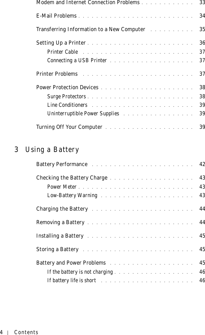 4ContentsModem and Internet Connection Problems . . . . . . . . . . . .   33E-Mail Problems . . . . . . . . . . . . . . . . . . . . . . . . . .   34Transferring Information to a New Computer  . . . . . . . . . .   35Setting Up a Printer . . . . . . . . . . . . . . . . . . . . . . . .   36Printer Cable  . . . . . . . . . . . . . . . . . . . . . . . . .   37Connecting a USB Printer . . . . . . . . . . . . . . . . . . .   37Printer Problems  . . . . . . . . . . . . . . . . . . . . . . . . .   37Power Protection Devices . . . . . . . . . . . . . . . . . . . . .   38Surge Protectors . . . . . . . . . . . . . . . . . . . . . . . .   38Line Conditioners  . . . . . . . . . . . . . . . . . . . . . . .   39Uninterruptible Power Supplies  . . . . . . . . . . . . . . . .   39Turning Off Your Computer . . . . . . . . . . . . . . . . . . . .   393Using a BatteryBattery Performance  . . . . . . . . . . . . . . . . . . . . . . .   42Checking the Battery Charge . . . . . . . . . . . . . . . . . . .   43Power Meter . . . . . . . . . . . . . . . . . . . . . . . . . .   43Low-Battery Warning  . . . . . . . . . . . . . . . . . . . . .   43Charging the Battery  . . . . . . . . . . . . . . . . . . . . . . .   44Removing a Battery . . . . . . . . . . . . . . . . . . . . . . . .   44Installing a Battery  . . . . . . . . . . . . . . . . . . . . . . . .   45Storing a Battery  . . . . . . . . . . . . . . . . . . . . . . . . .   45Battery and Power Problems  . . . . . . . . . . . . . . . . . . .   45If the battery is not charging . . . . . . . . . . . . . . . . . .   46If battery life is short  . . . . . . . . . . . . . . . . . . . . .   46