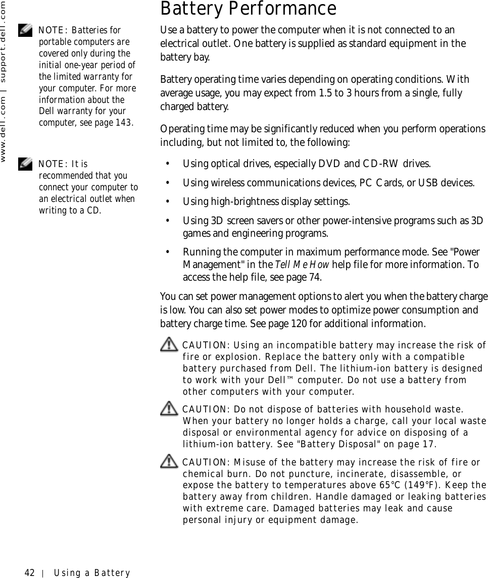 42 Using a Batterywww.dell.com | support.dell.comBattery Performance NOTE: Batteries for portable computers are covered only during the initial one-year period of the limited warranty for your computer. For more information about the Dell warranty for your computer, see page 143.Use a battery to power the computer when it is not connected to an electrical outlet. One battery is supplied as standard equipment in the battery bay.Battery operating time varies depending on operating conditions. With average usage, you may expect from 1.5 to 3 hours from a single, fully charged battery.Operating time may be significantly reduced when you perform operations including, but not limited to, the following: NOTE: It is recommended that you connect your computer to an electrical outlet when writing to a CD.• Using optical drives, especially DVD and CD-RW drives.• Using wireless communications devices, PC Cards, or USB devices.• Using high-brightness display settings.• Using 3D screen savers or other power-intensive programs such as 3D games and engineering programs.• Running the computer in maximum performance mode. See &quot;Power Management&quot; in the Tell Me How help file for more information. To access the help file, see page 74.You can set power management options to alert you when the battery charge is low. You can also set power modes to optimize power consumption and battery charge time. See page 120 for additional information. CAUTION: Using an incompatible battery may increase the risk of fire or explosion. Replace the battery only with a compatible battery purchased from Dell. The lithium-ion battery is designed to work with your Dell™ computer. Do not use a battery from other computers with your computer.  CAUTION: Do not dispose of batteries with household waste. When your battery no longer holds a charge, call your local waste disposal or environmental agency for advice on disposing of a lithium-ion battery. See &quot;Battery Disposal&quot; on page 17. CAUTION: Misuse of the battery may increase the risk of fire or chemical burn. Do not puncture, incinerate, disassemble, or expose the battery to temperatures above 65°C (149°F). Keep the battery away from children. Handle damaged or leaking batteries with extreme care. Damaged batteries may leak and cause personal injury or equipment damage. 