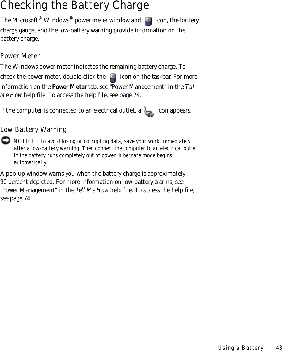 Using a Battery 43Checking the Battery ChargeThe Microsoft® Windows® power meter window and   icon, the battery charge gauge, and the low-battery warning provide information on the battery charge.Power MeterThe Windows power meter indicates the remaining battery charge. To check the power meter, double-click the   icon on the taskbar. For more information on the Power Meter tab, see &quot;Power Management&quot; in the Te l l  Me How help file. To access the help file, see page 74.If the computer is connected to an electrical outlet, a   icon appears.Low-Battery Warning NOTICE: To avoid losing or corrupting data, save your work immediately after a low-battery warning. Then connect the computer to an electrical outlet. If the battery runs completely out of power, hibernate mode begins automatically.A pop-up window warns you when the battery charge is approximately 90 percent depleted. For more information on low-battery alarms, see &quot;Power Management&quot; in the Tell Me How help file. To access the help file, see page 74.