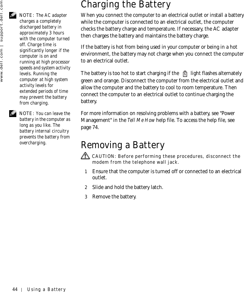 44 Using a Batterywww.dell.com | support.dell.comCharging the Battery NOTE: The AC adapter charges a completely discharged battery in approximately 3 hours with the computer turned off. Charge time is significantly longer if the computer is on and running at high processor speeds and system activity levels. Running the computer at high system activity levels for extended periods of time may prevent the battery from charging. When you connect the computer to an electrical outlet or install a battery while the computer is connected to an electrical outlet, the computer checks the battery charge and temperature. If necessary, the AC adapter then charges the battery and maintains the battery charge.If the battery is hot from being used in your computer or being in a hot environment, the battery may not charge when you connect the computer to an electrical outlet.The battery is too hot to start charging if the   light flashes alternately green and orange. Disconnect the computer from the electrical outlet and allow the computer and the battery to cool to room temperature. Then connect the computer to an electrical outlet to continue charging the battery. NOTE: You can leave the battery in the computer as long as you like. The battery internal circuitry prevents the battery from overcharging.For more information on resolving problems with a battery, see &quot;Power Management&quot; in the Tell Me How help file. To access the help file, see page 74.Removing a Battery CAUTION: Before performing these procedures, disconnect the modem from the telephone wall jack.1Ensure that the computer is turned off or connected to an electrical outlet.2Slide and hold the battery latch.3Remove the battery.