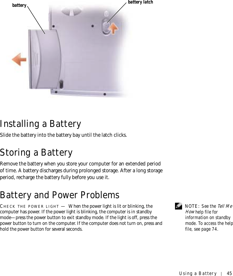 Using a Battery 45Installing a BatterySlide the battery into the battery bay until the latch clicks.Storing a BatteryRemove the battery when you store your computer for an extended period of time. A battery discharges during prolonged storage. After a long storage period, recharge the battery fully before you use it.Battery and Power Problems NOTE: See the Tell Me How help file for information on standby mode. To access the help file, see page 74.CHECK THE POWER LIGHT —When the power light is lit or blinking, the computer has power. If the power light is blinking, the computer is in standby mode—press the power button to exit standby mode. If the light is off, press the power button to turn on the computer. If the computer does not turn on, press and hold the power button for several seconds.battery latchbattery