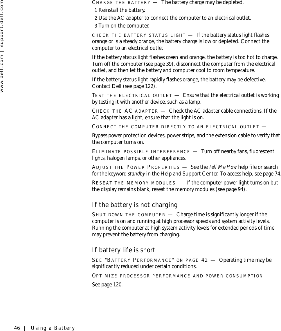 46 Using a Batterywww.dell.com | support.dell.comCHARGE THE BATTERY —The battery charge may be depleted.1Reinstall the battery.2Use the AC adapter to connect the computer to an electrical outlet.3Turn on the computer.CHECK THE BATTERY STATUS LIGHT —If the battery status light flashes orange or is a steady orange, the battery charge is low or depleted. Connect the computer to an electrical outlet.If the battery status light flashes green and orange, the battery is too hot to charge. Turn off the computer (see page 39), disconnect the computer from the electrical outlet, and then let the battery and computer cool to room temperature.If the battery status light rapidly flashes orange, the battery may be defective. Contact Dell (see page 122).TEST THE ELECTRICAL OUTLET —Ensure that the electrical outlet is working by testing it with another device, such as a lamp.CHECK THE AC ADAPTER —Check the AC adapter cable connections. If the AC adapter has a light, ensure that the light is on.CONNECT THE COMPUTER DIRECTLY TO AN ELECTRICAL OUTLET —Bypass power protection devices, power strips, and the extension cable to verify that the computer turns on.ELIMINATE POSSIBLE INTERFERENCE —Turn off nearby fans, fluorescent lights, halogen lamps, or other appliances.ADJUST THE POWER PROPERTIES —See the Tell Me How help file or search for the keyword standby in the Help and Support Center. To access help, see page 74.RESEAT THE MEMORY MODULES —If the computer power light turns on but the display remains blank, reseat the memory modules (see page 94).If the battery is not chargingSHUT DOWN THE COMPUTER —Charge time is significantly longer if the computer is on and running at high processor speeds and system activity levels. Running the computer at high system activity levels for extended periods of time may prevent the battery from charging.If battery life is shortSEE &quot;BATTERY PERFORMANCE&quot; ON PAGE 42 — Operating time may be significantly reduced under certain conditions.OPTIMIZE PROCESSOR PERFORMANCE AND POWER CONSUMPTION —See page 120.