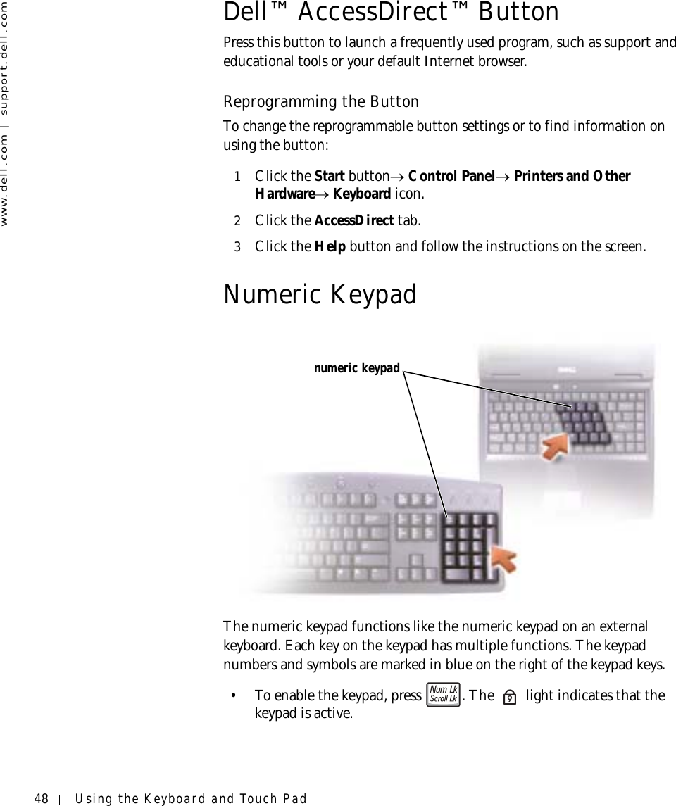 48 Using the Keyboard and Touch Padwww.dell.com | support.dell.comDell™ AccessDirect™ ButtonPress this button to launch a frequently used program, such as support and educational tools or your default Internet browser.Reprogramming the ButtonTo change the reprogrammable button settings or to find information on using the button:1Click the Start button→ Control Panel→ Printers and Other Hardware→ Keyboard icon.2Click the AccessDirect tab.3Click the Help button and follow the instructions on the screen.Numeric KeypadThe numeric keypad functions like the numeric keypad on an external keyboard. Each key on the keypad has multiple functions. The keypad numbers and symbols are marked in blue on the right of the keypad keys.• To enable the keypad, press  . The   light indicates that the keypad is active.numeric keypad9