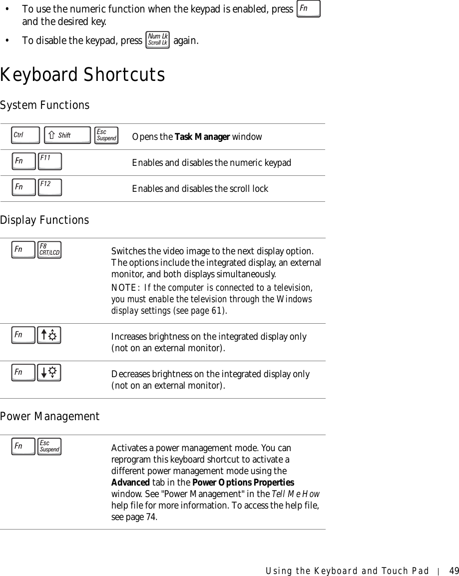 Using the Keyboard and Touch Pad 49• To use the numeric function when the keypad is enabled, press   and the desired key.• To disable the keypad, press   again. Keyboard ShortcutsSystem FunctionsDisplay FunctionsPower ManagementOpens the Task Manager windowEnables and disables the numeric keypadEnables and disables the scroll lockSwitches the video image to the next display option. The options include the integrated display, an external monitor, and both displays simultaneously.NOTE: If the computer is connected to a television, you must enable the television through the Windows display settings (see page 61).Increases brightness on the integrated display only (not on an external monitor).Decreases brightness on the integrated display only (not on an external monitor).Activates a power management mode. You can reprogram this keyboard shortcut to activate a different power management mode using the Advanced tab in the Power Options Properties window. See &quot;Power Management&quot; in the Tell Me How help file for more information. To access the help file, see page 74.