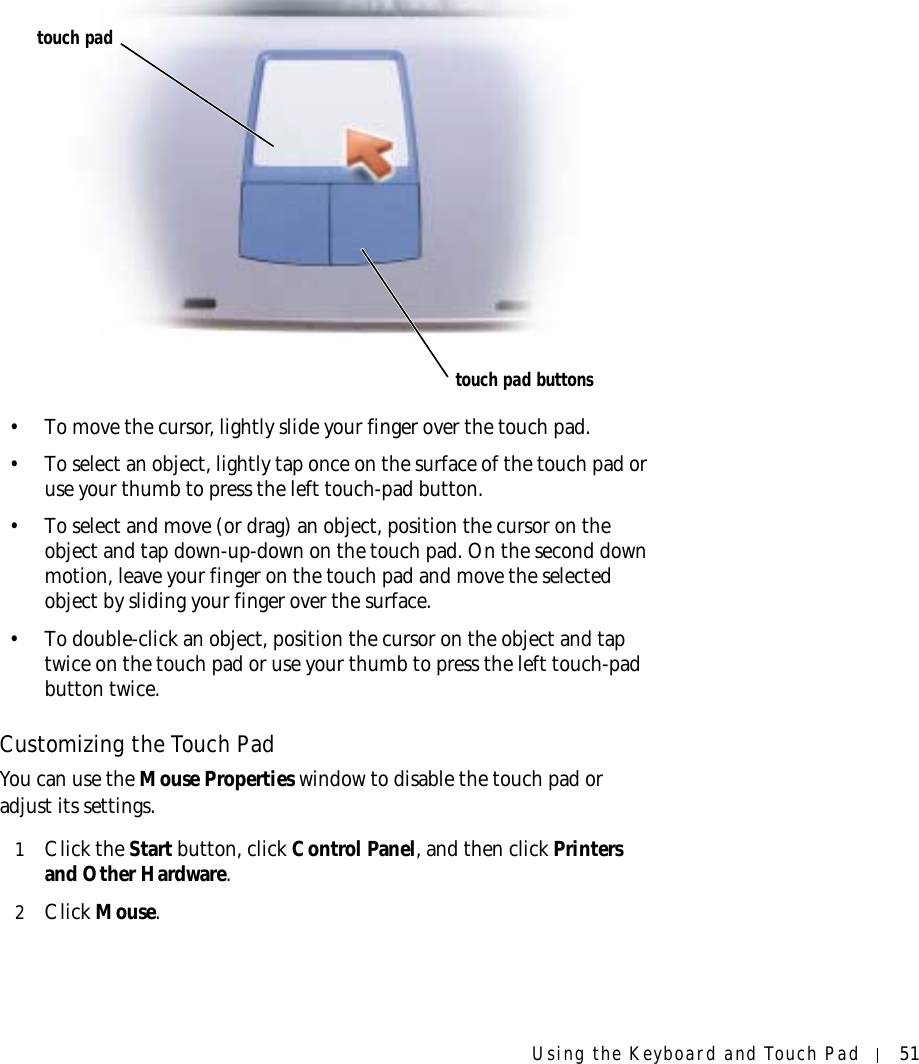 Using the Keyboard and Touch Pad 51• To move the cursor, lightly slide your finger over the touch pad.• To select an object, lightly tap once on the surface of the touch pad or use your thumb to press the left touch-pad button.• To select and move (or drag) an object, position the cursor on the object and tap down-up-down on the touch pad. On the second down motion, leave your finger on the touch pad and move the selected object by sliding your finger over the surface. • To double-click an object, position the cursor on the object and tap twice on the touch pad or use your thumb to press the left touch-pad button twice.Customizing the Touch PadYou can use the Mouse Properties window to disable the touch pad or adjust its settings.1Click the Start button, click Control Panel, and then click Printers and Other Hardware.2Click Mouse. touch padtouch pad buttons