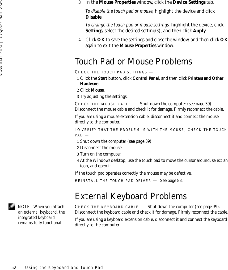 52 Using the Keyboard and Touch Padwww.dell.com | support.dell.com3In the Mouse Properties window, click the Device Settings tab.To disable the touch pad or mouse, highlight the device and click Disable.To change the touch pad or mouse settings, highlight the device, click Settings, select the desired setting(s), and then click Apply.4Click OK to save the settings and close the window, and then click OK again to exit the Mouse Properties window.Touch Pad or Mouse ProblemsCHECK THE TOUCH PAD SETTINGS —1Click the Start button, click Control Panel, and then click Printers and Other Hardware.2Click Mouse.3Try adjusting the settings.CHECK THE MOUSE CABLE —Shut down the computer (see page 39). Disconnect the mouse cable and check it for damage. Firmly reconnect the cable.If you are using a mouse extension cable, disconnect it and connect the mouse directly to the computer.TO VERIFY THAT THE PROBLEM IS WITH THE MOUSE, CHECK THE TOUCH PAD —1Shut down the computer (see page 39).2Disconnect the mouse.3Turn on the computer. 4At the Windows desktop, use the touch pad to move the cursor around, select an icon, and open it.If the touch pad operates correctly, the mouse may be defective.REINSTALL THE TOUCH PAD DRIVER —See page 83.External Keyboard Problems NOTE: When you attach an external keyboard, the integrated keyboard remains fully functional.CHECK THE KEYBOARD CABLE —Shut down the computer (see page 39). Disconnect the keyboard cable and check it for damage. Firmly reconnect the cable.If you are using a keyboard extension cable, disconnect it and connect the keyboard directly to the computer.