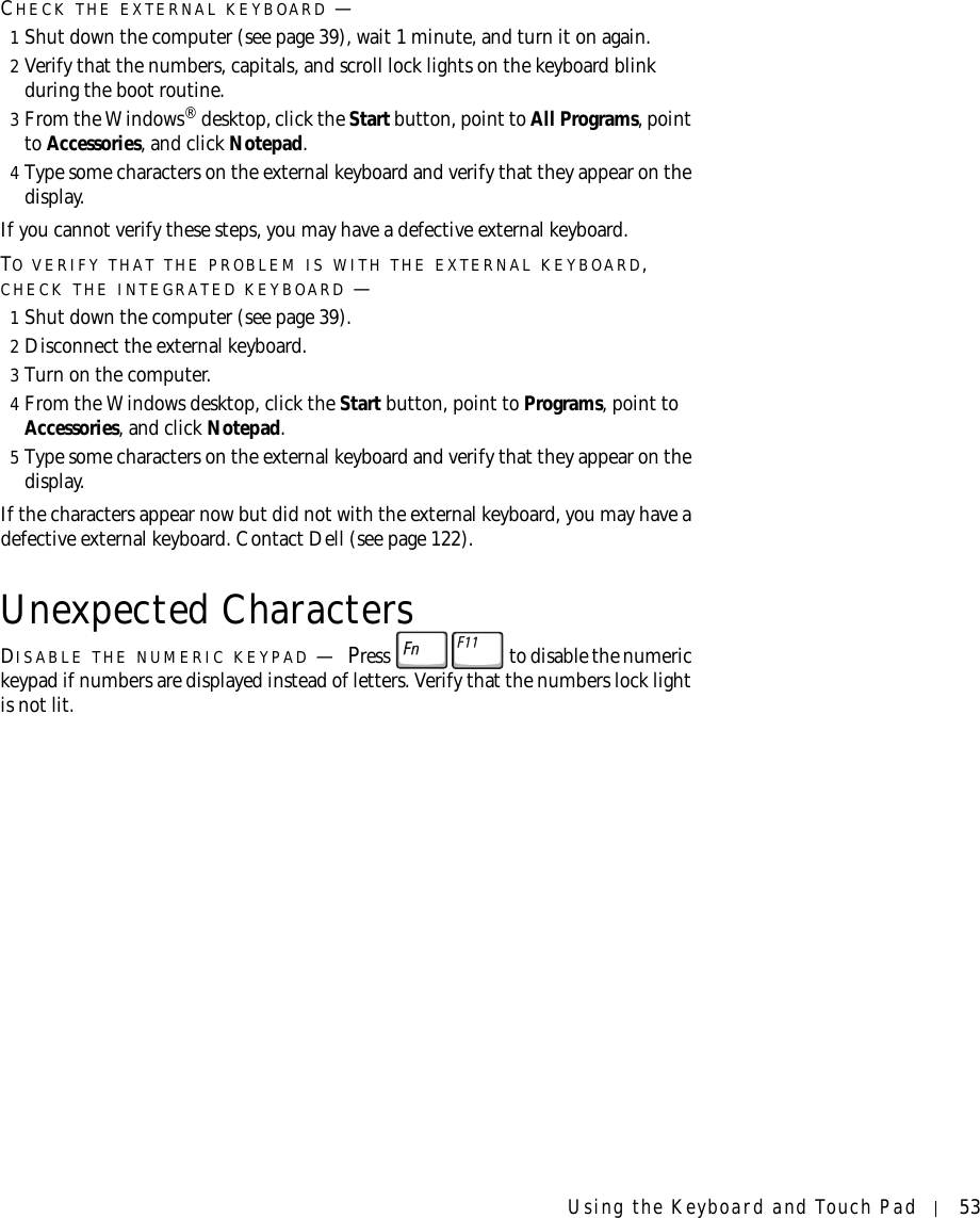 Using the Keyboard and Touch Pad 53CHECK THE EXTERNAL KEYBOARD —1Shut down the computer (see page 39), wait 1 minute, and turn it on again.2Verify that the numbers, capitals, and scroll lock lights on the keyboard blink during the boot routine.3From the Windows® desktop, click the Start button, point to All Programs, point to Accessories, and click Notepad. 4Type some characters on the external keyboard and verify that they appear on the display.If you cannot verify these steps, you may have a defective external keyboard. TO VERIFY THAT THE PROBLEM IS WITH THE EXTERNAL KEYBOARD, CHECK THE INTEGRATED KEYBOARD —1Shut down the computer (see page 39).2Disconnect the external keyboard.3Turn on the computer. 4From the Windows desktop, click the Start button, point to Programs, point to Accessories, and click Notepad. 5Type some characters on the external keyboard and verify that they appear on the display.If the characters appear now but did not with the external keyboard, you may have a defective external keyboard. Contact Dell (see page 122).Unexpected CharactersDISABLE THE NUMERIC KEYPAD —Press   to disable the numeric keypad if numbers are displayed instead of letters. Verify that the numbers lock light is not lit.