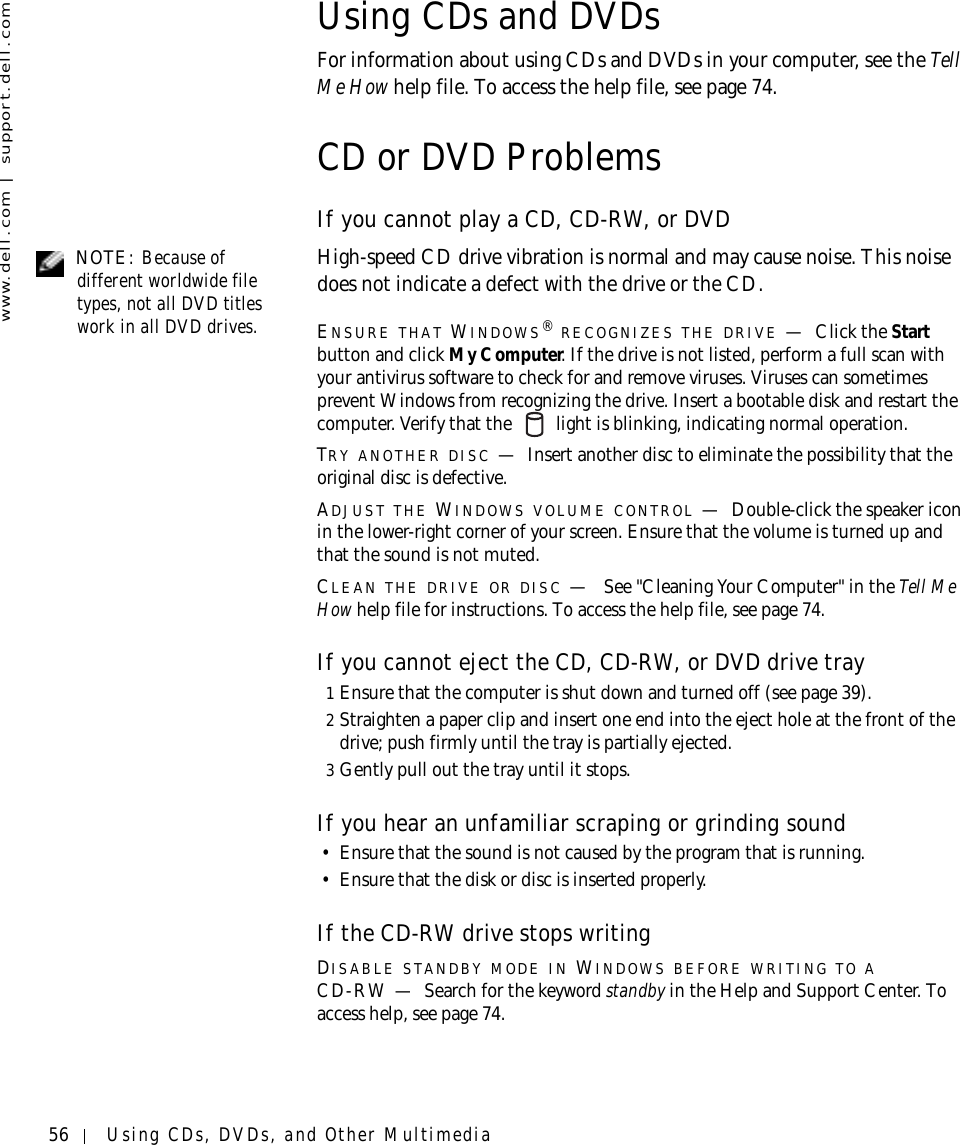 56 Using CDs, DVDs, and Other Multimediawww.dell.com | support.dell.comUsing CDs and DVDsFor information about using CDs and DVDs in your computer, see the Te l l  Me How help file. To access the help file, see page 74.CD or DVD ProblemsIf you cannot play a CD, CD-RW, or DVD NOTE: Because of different worldwide file types, not all DVD titles work in all DVD drives.High-speed CD drive vibration is normal and may cause noise. This noise does not indicate a defect with the drive or the CD.ENSURE THAT WINDOWS® RECOGNIZES THE DRIVE —Click the Start button and click My Computer. If the drive is not listed, perform a full scan with your antivirus software to check for and remove viruses. Viruses can sometimes prevent Windows from recognizing the drive. Insert a bootable disk and restart the computer. Verify that the   light is blinking, indicating normal operation.TRY ANOTHER DISC —Insert another disc to eliminate the possibility that the original disc is defective.ADJUST THE WINDOWS VOLUME CONTROL —Double-click the speaker icon in the lower-right corner of your screen. Ensure that the volume is turned up and that the sound is not muted. CLEAN THE DRIVE OR DISC — See &quot;Cleaning Your Computer&quot; in the Tell Me How help file for instructions. To access the help file, see page 74.If you cannot eject the CD, CD-RW, or DVD drive tray1Ensure that the computer is shut down and turned off (see page 39).2Straighten a paper clip and insert one end into the eject hole at the front of the drive; push firmly until the tray is partially ejected.3Gently pull out the tray until it stops.If you hear an unfamiliar scraping or grinding sound• Ensure that the sound is not caused by the program that is running. • Ensure that the disk or disc is inserted properly.If the CD-RW drive stops writingDISABLE STANDBY MODE IN WINDOWS BEFORE WRITING TO A CD-RW — Search for the keyword standby in the Help and Support Center. To access help, see page 74.