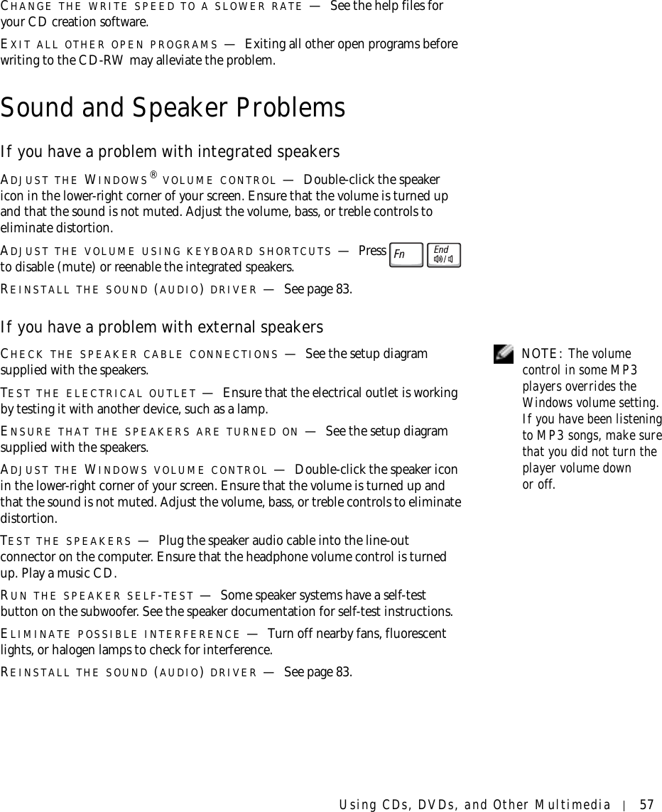 Using CDs, DVDs, and Other Multimedia 57CHANGE THE WRITE SPEED TO A SLOWER RATE —See the help files for your CD creation software.EXIT ALL OTHER OPEN PROGRAMS —Exiting all other open programs before writing to the CD-RW may alleviate the problem.Sound and Speaker ProblemsIf you have a problem with integrated speakersADJUST THE WINDOWS® VOLUME CONTROL —Double-click the speaker icon in the lower-right corner of your screen. Ensure that the volume is turned up and that the sound is not muted. Adjust the volume, bass, or treble controls to eliminate distortion.ADJUST THE VOLUME USING KEYBOARD SHORTCUTS —Press  to disable (mute) or reenable the integrated speakers.REINSTALL THE SOUND (AUDIO) DRIVER —See page 83.If you have a problem with external speakers NOTE: The volume control in some MP3 players overrides the Windows volume setting. If you have been listening to MP3 songs, make sure that you did not turn the player volume down or off.CHECK THE SPEAKER CABLE CONNECTIONS —See the setup diagram supplied with the speakers.TEST THE ELECTRICAL OUTLET —Ensure that the electrical outlet is working by testing it with another device, such as a lamp.ENSURE THAT THE SPEAKERS ARE TURNED ON —See the setup diagram supplied with the speakers.ADJUST THE WINDOWS VOLUME CONTROL —Double-click the speaker icon in the lower-right corner of your screen. Ensure that the volume is turned up and that the sound is not muted. Adjust the volume, bass, or treble controls to eliminate distortion.TEST THE SPEAKERS —Plug the speaker audio cable into the line-out connector on the computer. Ensure that the headphone volume control is turned up. Play a music CD.RUN THE SPEAKER SELF-TEST —Some speaker systems have a self-test button on the subwoofer. See the speaker documentation for self-test instructions. ELIMINATE POSSIBLE INTERFERENCE —Turn off nearby fans, fluorescent lights, or halogen lamps to check for interference.REINSTALL THE SOUND (AUDIO) DRIVER —See page 83.