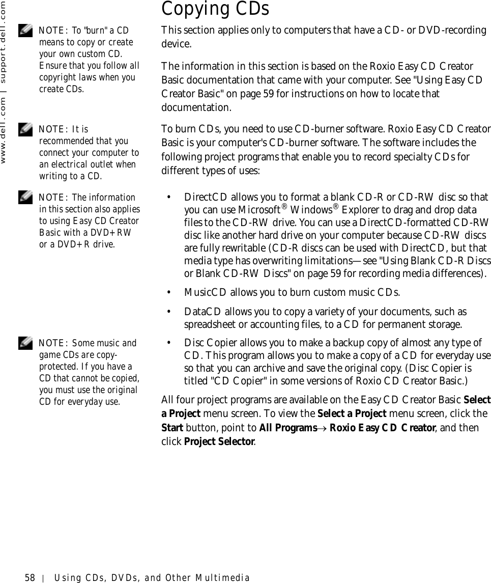 58 Using CDs, DVDs, and Other Multimediawww.dell.com | support.dell.comCopying CDs NOTE: To &quot;burn&quot; a CD means to copy or create your own custom CD. Ensure that you follow all copyright laws when you create CDs.This section applies only to computers that have a CD- or DVD-recording device.The information in this section is based on the Roxio Easy CD Creator Basic documentation that came with your computer. See &quot;Using Easy CD Creator Basic&quot; on page 59 for instructions on how to locate that documentation.  NOTE: It is recommended that you connect your computer to an electrical outlet when writing to a CD.To burn CDs, you need to use CD-burner software. Roxio Easy CD Creator Basic is your computer&apos;s CD-burner software. The software includes the following project programs that enable you to record specialty CDs for different types of uses:  NOTE: The information in this section also applies to using Easy CD Creator Basic with a DVD+RW or a DVD+R drive.• DirectCD allows you to format a blank CD-R or CD-RW disc so that you can use Microsoft® Windows® Explorer to drag and drop data files to the CD-RW drive. You can use a DirectCD-formatted CD-RW disc like another hard drive on your computer because CD-RW discs are fully rewritable (CD-R discs can be used with DirectCD, but that media type has overwriting limitations—see &quot;Using Blank CD-R Discs or Blank CD-RW Discs&quot; on page 59 for recording media differences).• MusicCD allows you to burn custom music CDs. • DataCD allows you to copy a variety of your documents, such as spreadsheet or accounting files, to a CD for permanent storage.  NOTE: Some music and game CDs are copy-protected. If you have a CD that cannot be copied, you must use the original CD for everyday use. • Disc Copier allows you to make a backup copy of almost any type of CD. This program allows you to make a copy of a CD for everyday use so that you can archive and save the original copy. (Disc Copier is titled &quot;CD Copier&quot; in some versions of Roxio CD Creator Basic.)All four project programs are available on the Easy CD Creator Basic Select a Project menu screen. To view the Select a Project menu screen, click the Start button, point to All Programs→ Roxio Easy CD Creator, and then click Project Selector.