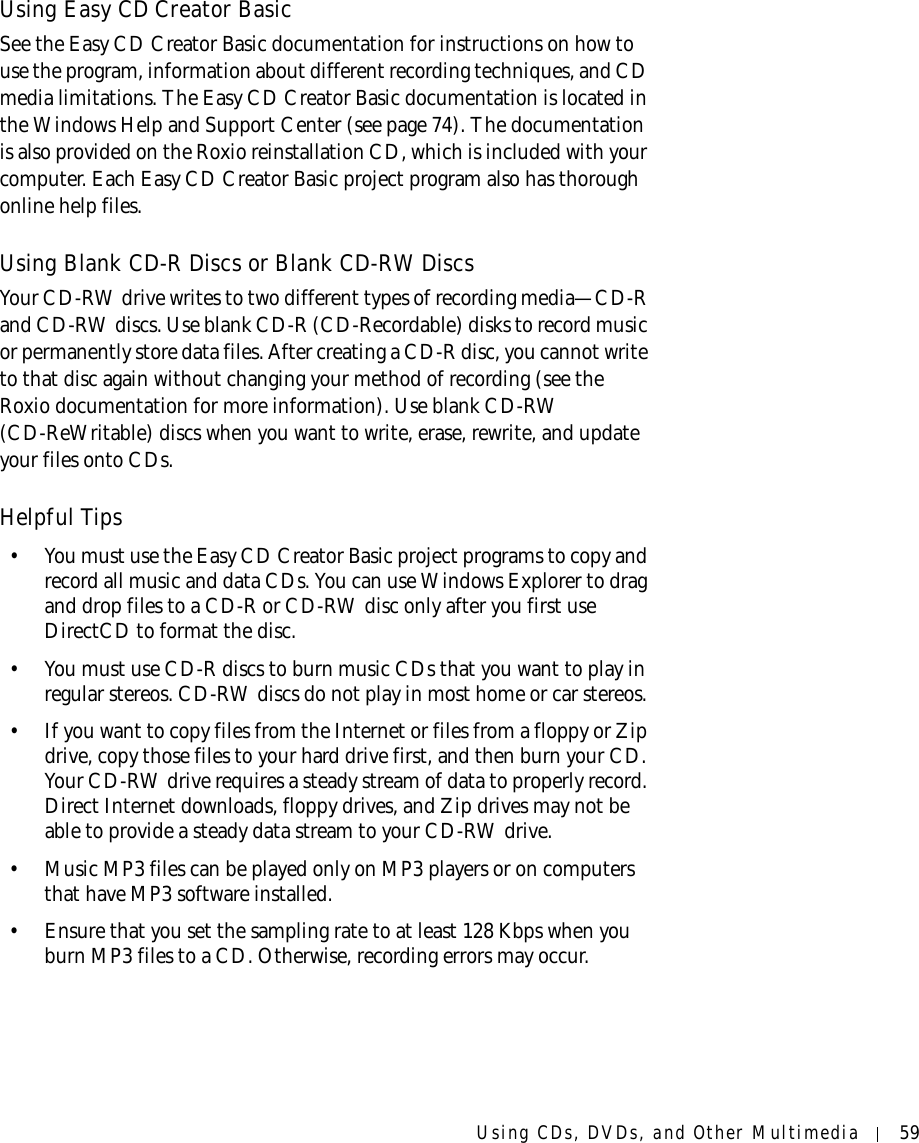 Using CDs, DVDs, and Other Multimedia 59Using Easy CD Creator BasicSee the Easy CD Creator Basic documentation for instructions on how to use the program, information about different recording techniques, and CD media limitations. The Easy CD Creator Basic documentation is located in the Windows Help and Support Center (see page 74). The documentation is also provided on the Roxio reinstallation CD, which is included with your computer. Each Easy CD Creator Basic project program also has thorough online help files. Using Blank CD-R Discs or Blank CD-RW DiscsYour CD-RW drive writes to two different types of recording media—CD-R and CD-RW discs. Use blank CD-R (CD-Recordable) disks to record music or permanently store data files. After creating a CD-R disc, you cannot write to that disc again without changing your method of recording (see the Roxio documentation for more information). Use blank CD-RW (CD-ReWritable) discs when you want to write, erase, rewrite, and update your files onto CDs.Helpful Tips• You must use the Easy CD Creator Basic project programs to copy and record all music and data CDs. You can use Windows Explorer to drag and drop files to a CD-R or CD-RW disc only after you first use DirectCD to format the disc.• You must use CD-R discs to burn music CDs that you want to play in regular stereos. CD-RW discs do not play in most home or car stereos. • If you want to copy files from the Internet or files from a floppy or Zip drive, copy those files to your hard drive first, and then burn your CD. Your CD-RW drive requires a steady stream of data to properly record. Direct Internet downloads, floppy drives, and Zip drives may not be able to provide a steady data stream to your CD-RW drive. • Music MP3 files can be played only on MP3 players or on computers that have MP3 software installed. • Ensure that you set the sampling rate to at least 128 Kbps when you burn MP3 files to a CD. Otherwise, recording errors may occur.