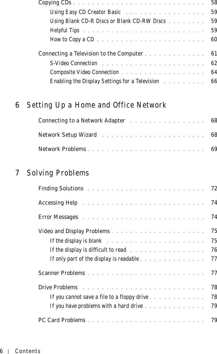 6ContentsCopying CDs . . . . . . . . . . . . . . . . . . . . . . . . . . . .   58Using Easy CD Creator Basic  . . . . . . . . . . . . . . . . .   59Using Blank CD-R Discs or Blank CD-RW Discs . . . . . . . .   59Helpful Tips  . . . . . . . . . . . . . . . . . . . . . . . . . .   59How to Copy a CD . . . . . . . . . . . . . . . . . . . . . . .   60Connecting a Television to the Computer . . . . . . . . . . . . .   61S-Video Connection  . . . . . . . . . . . . . . . . . . . . . .   62Composite Video Connection . . . . . . . . . . . . . . . . . .   64Enabling the Display Settings for a Television  . . . . . . . . .   666Setting Up a Home and Office NetworkConnecting to a Network Adapter  . . . . . . . . . . . . . . . .   68Network Setup Wizard  . . . . . . . . . . . . . . . . . . . . . .   68Network Problems . . . . . . . . . . . . . . . . . . . . . . . . .   697Solving ProblemsFinding Solutions  . . . . . . . . . . . . . . . . . . . . . . . . .   72Accessing Help  . . . . . . . . . . . . . . . . . . . . . . . . . .   74Error Messages  . . . . . . . . . . . . . . . . . . . . . . . . . .   74Video and Display Problems . . . . . . . . . . . . . . . . . . . .   75If the display is blank  . . . . . . . . . . . . . . . . . . . . .   75If the display is difficult to read  . . . . . . . . . . . . . . . .   76If only part of the display is readable . . . . . . . . . . . . . .   77Scanner Problems . . . . . . . . . . . . . . . . . . . . . . . . .   77Drive Problems  . . . . . . . . . . . . . . . . . . . . . . . . . .   78If you cannot save a file to a floppy drive . . . . . . . . . . . .   78If you have problems with a hard drive . . . . . . . . . . . . .   79PC Card Problems . . . . . . . . . . . . . . . . . . . . . . . . .   79