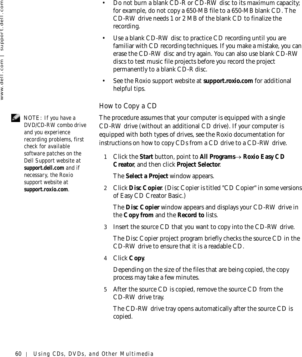 60 Using CDs, DVDs, and Other Multimediawww.dell.com | support.dell.com• Do not burn a blank CD-R or CD-RW disc to its maximum capacity; for example, do not copy a 650-MB file to a 650-MB blank CD. The CD-RW drive needs 1 or 2 MB of the blank CD to finalize the recording. • Use a blank CD-RW disc to practice CD recording until you are familiar with CD recording techniques. If you make a mistake, you can erase the CD-RW disc and try again. You can also use blank CD-RW discs to test music file projects before you record the project permanently to a blank CD-R disc. • See the Roxio support website at support.roxio.com for additional helpful tips.How to Copy a CD NOTE: If you have a DVD/CD-RW combo drive and you experience recording problems, first check for available software patches on the Dell Support website at support.dell.com and if necessary, the Roxio support website at support.roxio.com. The procedure assumes that your computer is equipped with a single CD-RW drive (without an additional CD drive). If your computer is equipped with both types of drives, see the Roxio documentation for instructions on how to copy CDs from a CD drive to a CD-RW drive. 1Click the Start button, point to All Programs→ Roxio Easy CD Creator, and then click Project Selector.The Select a Project window appears. 2Click Disc Copier. (Disc Copier is titled &quot;CD Copier&quot; in some versions of Easy CD Creator Basic.)The Disc Copier window appears and displays your CD-RW drive in the Copy from and the Record to lists. 3Insert the source CD that you want to copy into the CD-RW drive.The Disc Copier project program briefly checks the source CD in the CD-RW drive to ensure that it is a readable CD.4Click Copy.Depending on the size of the files that are being copied, the copy process may take a few minutes. 5After the source CD is copied, remove the source CD from the CD-RW drive tray.The CD-RW drive tray opens automatically after the source CD is copied.
