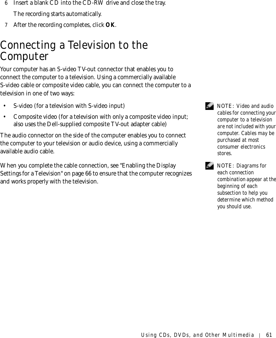 Using CDs, DVDs, and Other Multimedia 616Insert a blank CD into the CD-RW drive and close the tray.The recording starts automatically.7After the recording completes, click OK.Connecting a Television to the ComputerYour computer has an S-video TV-out connector that enables you to connect the computer to a television. Using a commercially available S-video cable or composite video cable, you can connect the computer to a television in one of two ways:  NOTE: Video and audio cables for connecting your computer to a television are not included with your computer. Cables may be purchased at most consumer electronics stores.• S-video (for a television with S-video input)• Composite video (for a television with only a composite video input; also uses the Dell-supplied composite TV-out adapter cable)The audio connector on the side of the computer enables you to connect the computer to your television or audio device, using a commercially available audio cable. NOTE: Diagrams for each connection combination appear at the beginning of each subsection to help you determine which method you should use.When you complete the cable connection, see &quot;Enabling the Display Settings for a Television&quot; on page 66 to ensure that the computer recognizes and works properly with the television.