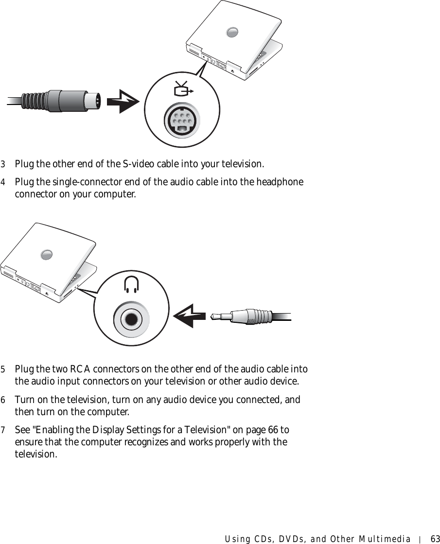 Using CDs, DVDs, and Other Multimedia 633Plug the other end of the S-video cable into your television.4Plug the single-connector end of the audio cable into the headphone connector on your computer.5Plug the two RCA connectors on the other end of the audio cable into the audio input connectors on your television or other audio device.6Turn on the television, turn on any audio device you connected, and then turn on the computer.7See &quot;Enabling the Display Settings for a Television&quot; on page 66 to ensure that the computer recognizes and works properly with the television.