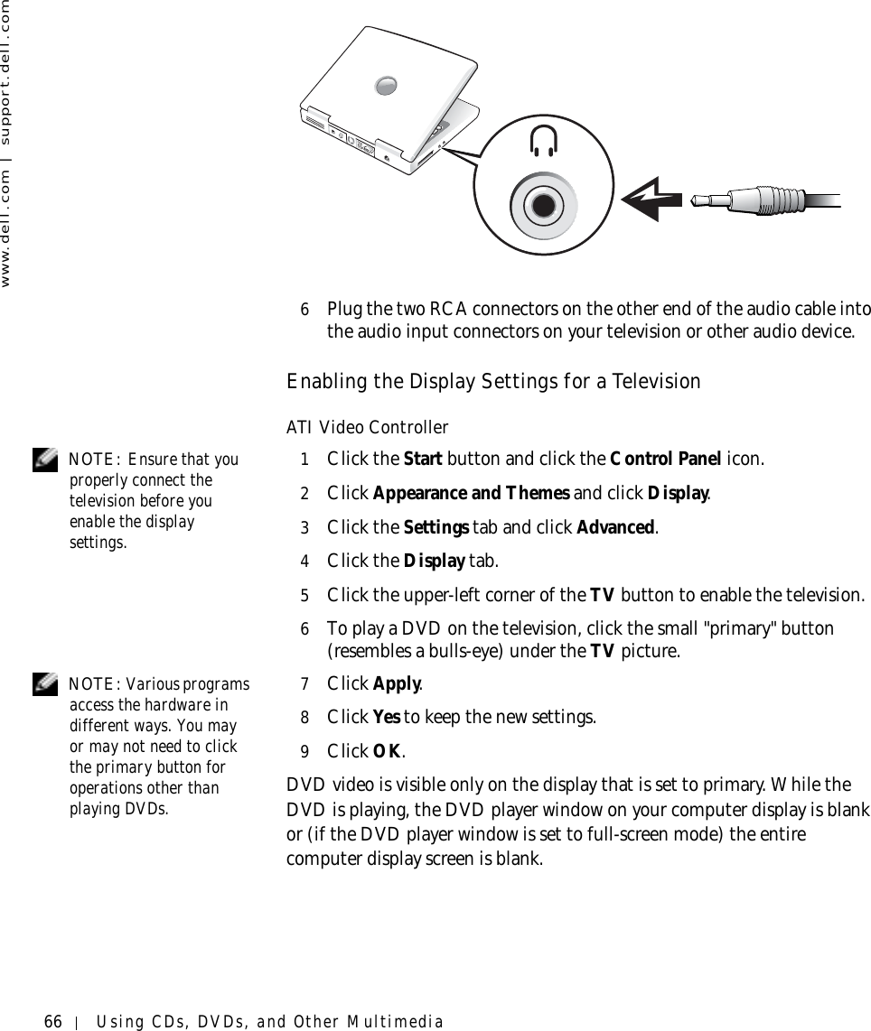 66 Using CDs, DVDs, and Other Multimediawww.dell.com | support.dell.com6Plug the two RCA connectors on the other end of the audio cable into the audio input connectors on your television or other audio device.Enabling the Display Settings for a TelevisionATI Video Controller NOTE: Ensure that you properly connect the television before you enable the display settings.1Click the Start button and click the Control Panel icon.2Click Appearance and Themes and click Display.3Click the Settings tab and click Advanced.4Click the Display tab.5Click the upper-left corner of the TV button to enable the television.6To play a DVD on the television, click the small &quot;primary&quot; button (resembles a bulls-eye) under the TV picture. NOTE: Various programs access the hardware in different ways. You may or may not need to click the primary button for operations other than playing DVDs.7Click Apply.8Click Yes to keep the new settings.9Click OK.DVD video is visible only on the display that is set to primary. While the DVD is playing, the DVD player window on your computer display is blank or (if the DVD player window is set to full-screen mode) the entire computer display screen is blank.