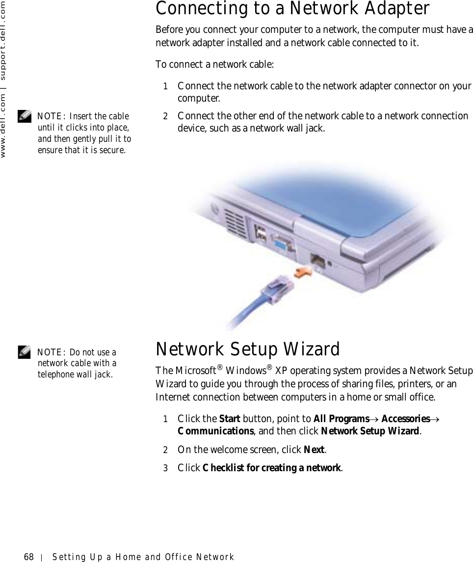 68 Setting Up a Home and Office Networkwww.dell.com | support.dell.comConnecting to a Network AdapterBefore you connect your computer to a network, the computer must have a network adapter installed and a network cable connected to it.To connect a network cable:1Connect the network cable to the network adapter connector on your computer. NOTE: Insert the cable until it clicks into place, and then gently pull it to ensure that it is secure.2Connect the other end of the network cable to a network connection device, such as a network wall jack. NOTE: Do not use a network cable with a telephone wall jack.Network Setup Wizard The Microsoft® Windows® XP operating system provides a Network Setup Wizard to guide you through the process of sharing files, printers, or an Internet connection between computers in a home or small office.1Click the Start button, point to All Programs→ Accessories→ Communications, and then click Network Setup Wizard.2On the welcome screen, click Next.3Click Checklist for creating a network.