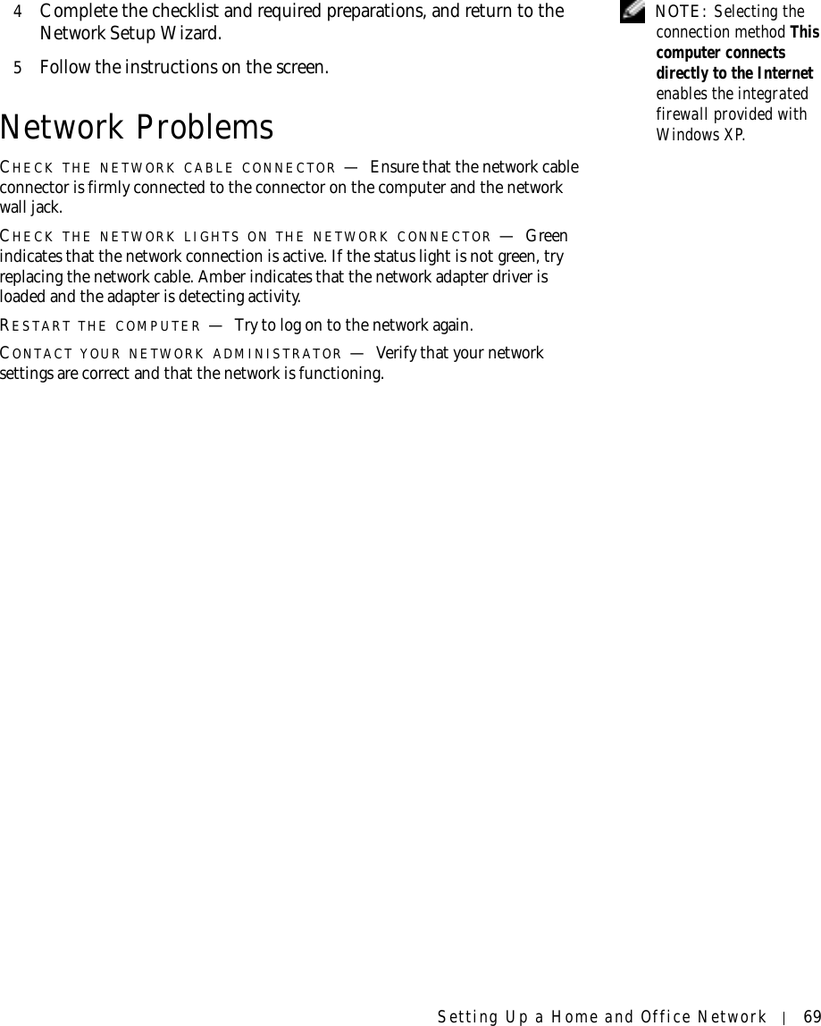 Setting Up a Home and Office Network 69 NOTE: Selecting the connection method This computer connects directly to the Internet enables the integrated firewall provided with Windows XP.4Complete the checklist and required preparations, and return to the Network Setup Wizard.5Follow the instructions on the screen.Network ProblemsCHECK THE NETWORK CABLE CONNECTOR —Ensure that the network cable connector is firmly connected to the connector on the computer and the network wall jack.CHECK THE NETWORK LIGHTS ON THE NETWORK CONNECTOR —Green indicates that the network connection is active. If the status light is not green, try replacing the network cable. Amber indicates that the network adapter driver is loaded and the adapter is detecting activity.RESTART THE COMPUTER —Try to log on to the network again.CONTACT YOUR NETWORK ADMINISTRATOR —Verify that your network settings are correct and that the network is functioning.