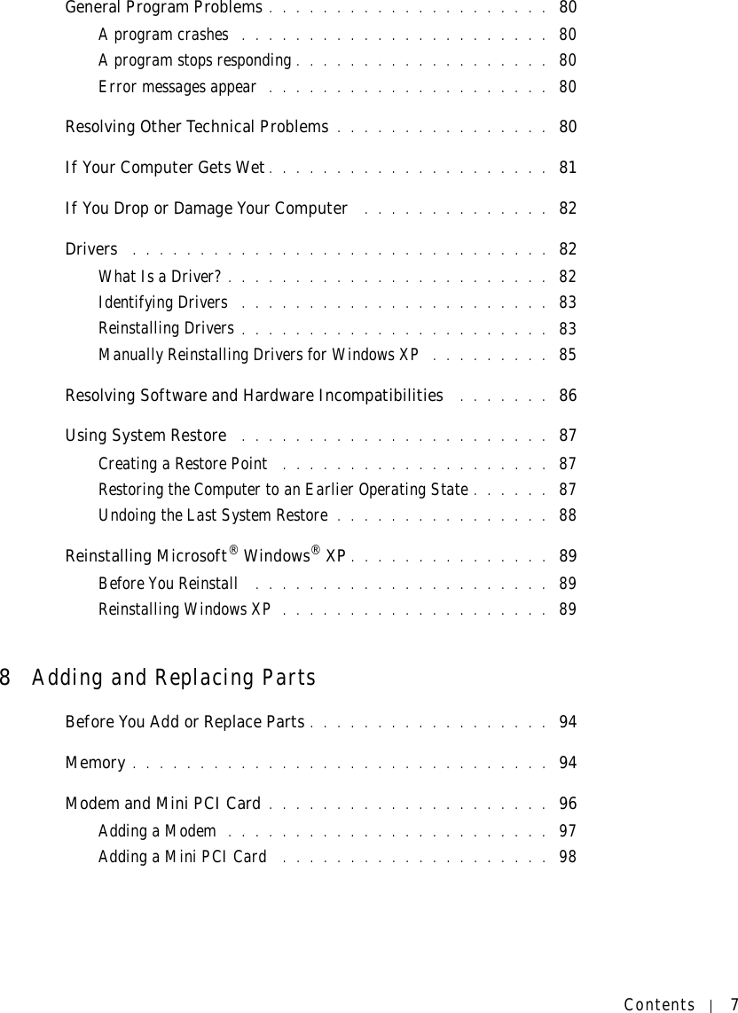 Contents 7General Program Problems . . . . . . . . . . . . . . . . . . . . .  80A program crashes  . . . . . . . . . . . . . . . . . . . . . . .  80A program stops responding . . . . . . . . . . . . . . . . . . .  80Error messages appear  . . . . . . . . . . . . . . . . . . . . .  80Resolving Other Technical Problems . . . . . . . . . . . . . . . .  80If Your Computer Gets Wet . . . . . . . . . . . . . . . . . . . . .  81If You Drop or Damage Your Computer  . . . . . . . . . . . . . .  82Drivers  . . . . . . . . . . . . . . . . . . . . . . . . . . . . . . .  82What Is a Driver? . . . . . . . . . . . . . . . . . . . . . . . .  82Identifying Drivers  . . . . . . . . . . . . . . . . . . . . . . .  83Reinstalling Drivers . . . . . . . . . . . . . . . . . . . . . . .  83Manually Reinstalling Drivers for Windows XP  . . . . . . . . .  85Resolving Software and Hardware Incompatibilities  . . . . . . .  86Using System Restore  . . . . . . . . . . . . . . . . . . . . . . .  87Creating a Restore Point  . . . . . . . . . . . . . . . . . . . .  87Restoring the Computer to an Earlier Operating State . . . . . .  87Undoing the Last System Restore . . . . . . . . . . . . . . . .  88Reinstalling Microsoft® Windows® XP . . . . . . . . . . . . . . .  89Before You Reinstall  . . . . . . . . . . . . . . . . . . . . . .  89Reinstalling Windows XP . . . . . . . . . . . . . . . . . . . .  898Adding and Replacing PartsBefore You Add or Replace Parts . . . . . . . . . . . . . . . . . .  94Memory . . . . . . . . . . . . . . . . . . . . . . . . . . . . . . .  94Modem and Mini PCI Card . . . . . . . . . . . . . . . . . . . . .  96Adding a Modem  . . . . . . . . . . . . . . . . . . . . . . . .  97Adding a Mini PCI Card  . . . . . . . . . . . . . . . . . . . .  98