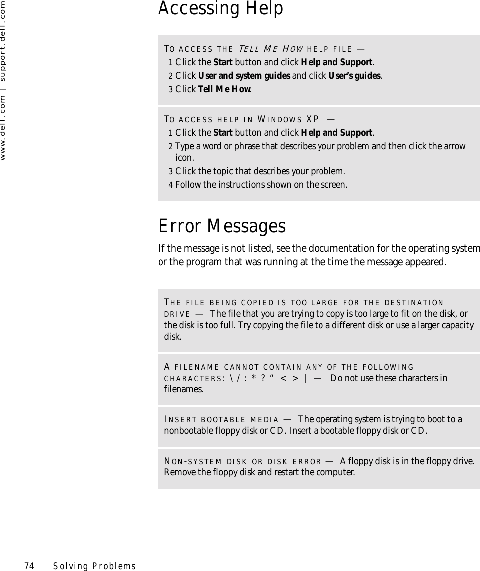 74 Solving Problemswww.dell.com | support.dell.comAccessing HelpError MessagesIf the message is not listed, see the documentation for the operating system or the program that was running at the time the message appeared.TO ACCESS THE TELL ME HOW HELP FILE —1Click the Start button and click Help and Support.2Click User and system guides and click User’s guides.3Click Tell Me How.TO ACCESS HELP IN WINDOWS XP —1Click the Start button and click Help and Support.2Type a word or phrase that describes your problem and then click the arrow icon.3Click the topic that describes your problem.4Follow the instructions shown on the screen.THE FILE BEING COPIED IS TOO LARGE FOR THE DESTINATION DRIVE —The file that you are trying to copy is too large to fit on the disk, or the disk is too full. Try copying the file to a different disk or use a larger capacity disk.A FILENAME CANNOT CONTAIN ANY OF THE FOLLOWING CHARACTERS: \ / : * ? “ &lt; &gt; | —  Do not use these characters in filenames.INSERT BOOTABLE MEDIA —The operating system is trying to boot to a nonbootable floppy disk or CD. Insert a bootable floppy disk or CD.NON-SYSTEM DISK OR DISK ERROR —A floppy disk is in the floppy drive. Remove the floppy disk and restart the computer.