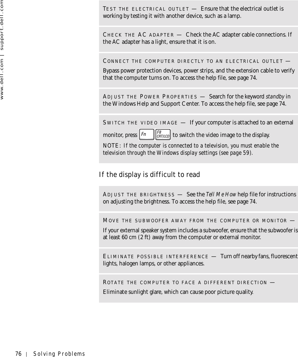 76 Solving Problemswww.dell.com | support.dell.comIf the display is difficult to readTEST THE ELECTRICAL OUTLET —Ensure that the electrical outlet is working by testing it with another device, such as a lamp.CHECK THE AC ADAPTER —Check the AC adapter cable connections. If the AC adapter has a light, ensure that it is on.CONNECT THE COMPUTER DIRECTLY TO AN ELECTRICAL OUTLET —Bypass power protection devices, power strips, and the extension cable to verify that the computer turns on. To access the help file, see page 74.ADJUST THE POWER PROPERTIES —Search for the keyword standby in the Windows Help and Support Center. To access the help file, see page 74.SWITCH THE VIDEO IMAGE —If your computer is attached to an external monitor, press   to switch the video image to the display.NOTE: If the computer is connected to a television, you must enable the television through the Windows display settings (see page 59).ADJUST THE BRIGHTNESS —See the Tell Me How help file for instructions on adjusting the brightness. To access the help file, see page 74.MOVE THE SUBWOOFER AWAY FROM THE COMPUTER OR MONITOR —If your external speaker system includes a subwoofer, ensure that the subwoofer is at least 60 cm (2 ft) away from the computer or external monitor.ELIMINATE POSSIBLE INTERFERENCE —Turn off nearby fans, fluorescent lights, halogen lamps, or other appliances.ROTATE THE COMPUTER TO FACE A DIFFERENT DIRECTION —Eliminate sunlight glare, which can cause poor picture quality.