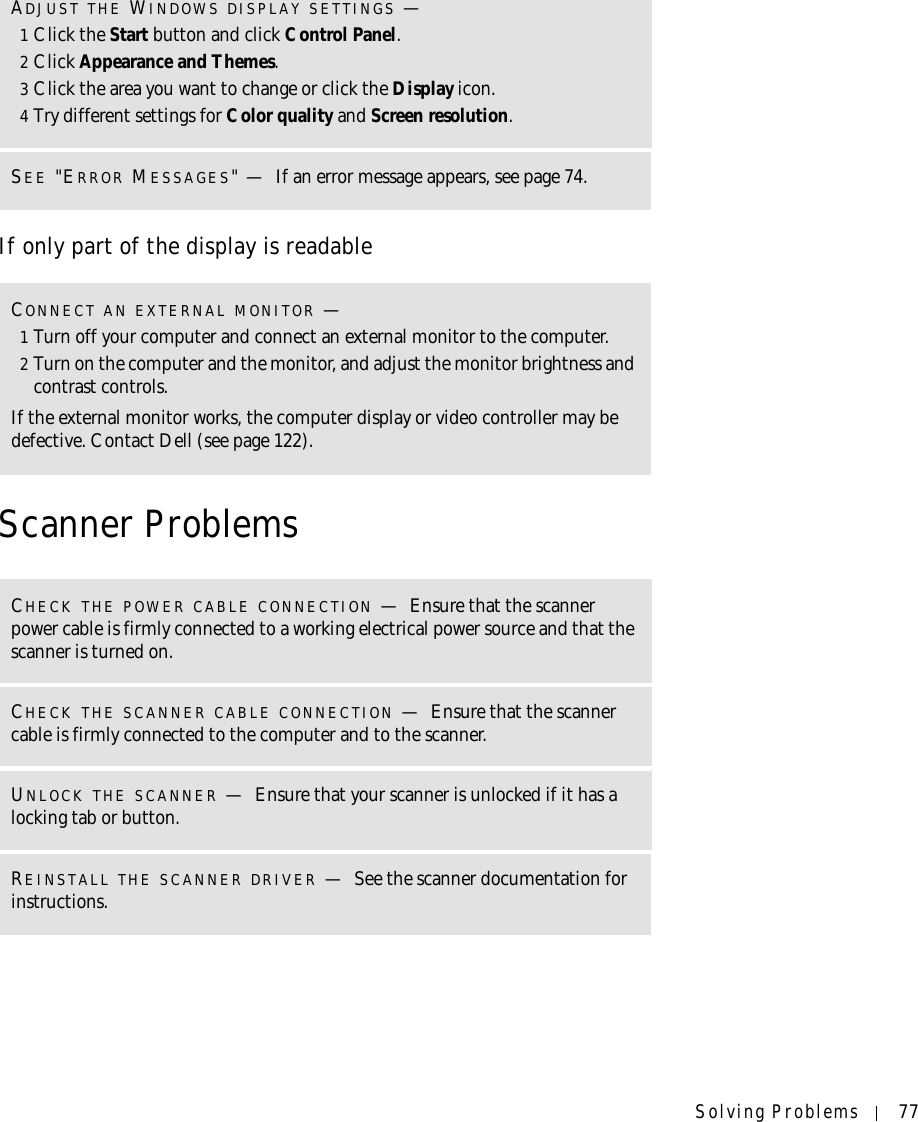 Solving Problems 77If only part of the display is readableScanner ProblemsADJUST THE WINDOWS DISPLAY SETTINGS —1Click the Start button and click Control Panel.2Click Appearance and Themes.3Click the area you want to change or click the Display icon.4Try different settings for Color quality and Screen resolution.SEE &quot;ERROR MESSAGES&quot;—If an error message appears, see page 74.CONNECT AN EXTERNAL MONITOR —1Turn off your computer and connect an external monitor to the computer.2Turn on the computer and the monitor, and adjust the monitor brightness and contrast controls.If the external monitor works, the computer display or video controller may be defective. Contact Dell (see page 122).CHECK THE POWER CABLE CONNECTION —Ensure that the scanner power cable is firmly connected to a working electrical power source and that the scanner is turned on.CHECK THE SCANNER CABLE CONNECTION —Ensure that the scanner cable is firmly connected to the computer and to the scanner.UNLOCK THE SCANNER —Ensure that your scanner is unlocked if it has a locking tab or button.REINSTALL THE SCANNER DRIVER —See the scanner documentation for instructions.