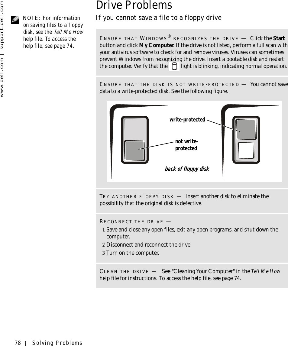 78 Solving Problemswww.dell.com | support.dell.comDrive Problems NOTE: For information on saving files to a floppy disk, see the Tell Me How help file. To access the help file, see page 74.If you cannot save a file to a floppy driveENSURE THAT WINDOWS® RECOGNIZES THE DRIVE —Click the Start button and click My Computer. If the drive is not listed, perform a full scan with your antivirus software to check for and remove viruses. Viruses can sometimes prevent Windows from recognizing the drive. Insert a bootable disk and restart the computer. Verify that the   light is blinking, indicating normal operation.ENSURE THAT THE DISK IS NOT WRITE-PROTECTED —You cannot save data to a write-protected disk. See the following figure.TRY ANOTHER FLOPPY DISK —Insert another disk to eliminate the possibility that the original disk is defective.RECONNECT THE DRIVE —1Save and close any open files, exit any open programs, and shut down the computer.2Disconnect and reconnect the drive3Turn on the computer.CLEAN THE DRIVE — See &quot;Cleaning Your Computer&quot; in the Tell Me How help file for instructions. To access the help file, see page 74.write-protectednot write-protectedback of floppy disk