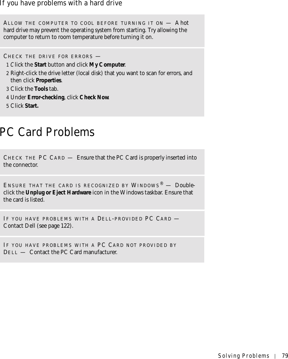 Solving Problems 79If you have problems with a hard drivePC Card ProblemsALLOW THE COMPUTER TO COOL BEFORE TURNING IT ON —A hot hard drive may prevent the operating system from starting. Try allowing the computer to return to room temperature before turning it on.CHECK THE DRIVE FOR ERRORS —1Click the Start button and click My Computer.2Right-click the drive letter (local disk) that you want to scan for errors, and then click Properties.3Click the Tools tab.4Under Error-checking, click Check Now.5Click Start.CHECK THE PC CARD —Ensure that the PC Card is properly inserted into the connector.ENSURE THAT THE CARD IS RECOGNIZED BY WINDOWS®—Double-click the Unplug or Eject Hardware icon in the Windows taskbar. Ensure that the card is listed.IF YOU HAVE PROBLEMS WITH A DELL-PROVIDED PC CARD — Contact Dell (see page 122).IF YOU HAVE PROBLEMS WITH A PC CARD NOT PROVIDED BY DELL —Contact the PC Card manufacturer.