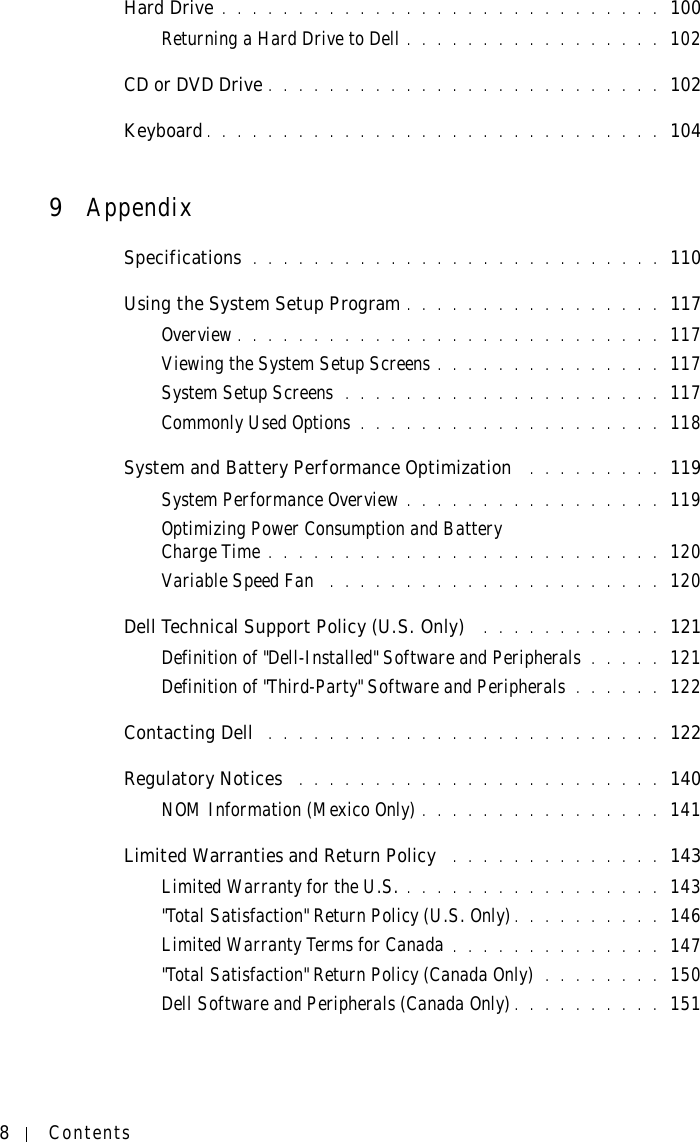 8ContentsHard Drive . . . . . . . . . . . . . . . . . . . . . . . . . . . . . 100Returning a Hard Drive to Dell . . . . . . . . . . . . . . . . . 102CD or DVD Drive . . . . . . . . . . . . . . . . . . . . . . . . . . 102Keyboard. . . . . . . . . . . . . . . . . . . . . . . . . . . . . . 1049AppendixSpecifications  . . . . . . . . . . . . . . . . . . . . . . . . . . . 110Using the System Setup Program . . . . . . . . . . . . . . . . . 117Overview . . . . . . . . . . . . . . . . . . . . . . . . . . . . 117Viewing the System Setup Screens . . . . . . . . . . . . . . . 117System Setup Screens  . . . . . . . . . . . . . . . . . . . . . 117Commonly Used Options . . . . . . . . . . . . . . . . . . . . 118System and Battery Performance Optimization  . . . . . . . . . 119System Performance Overview . . . . . . . . . . . . . . . . . 119Optimizing Power Consumption and Battery Charge Time . . . . . . . . . . . . . . . . . . . . . . . . . . 120Variable Speed Fan  . . . . . . . . . . . . . . . . . . . . . . 120Dell Technical Support Policy (U.S. Only)  . . . . . . . . . . . . 121Definition of &quot;Dell-Installed&quot; Software and Peripherals . . . . . 121Definition of &quot;Third-Party&quot; Software and Peripherals . . . . . . 122Contacting Dell  . . . . . . . . . . . . . . . . . . . . . . . . . . 122Regulatory Notices  . . . . . . . . . . . . . . . . . . . . . . . . 140NOM Information (Mexico Only) . . . . . . . . . . . . . . . . 141Limited Warranties and Return Policy  . . . . . . . . . . . . . . 143Limited Warranty for the U.S. . . . . . . . . . . . . . . . . . 143&quot;Total Satisfaction&quot; Return Policy (U.S. Only). . . . . . . . . . 146Limited Warranty Terms for Canada . . . . . . . . . . . . . . 147&quot;Total Satisfaction&quot; Return Policy (Canada Only) . . . . . . . . 150Dell Software and Peripherals (Canada Only). . . . . . . . . . 151