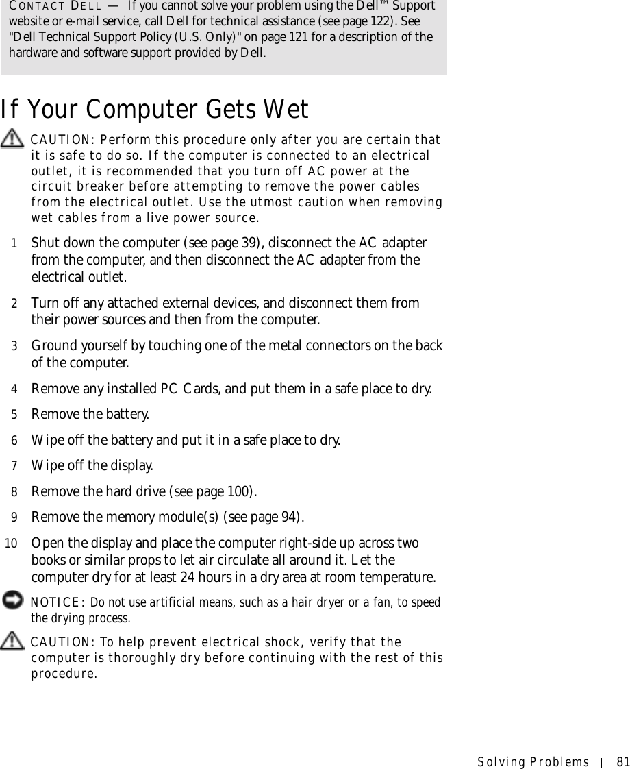 Solving Problems 81If Your Computer Gets Wet CAUTION: Perform this procedure only after you are certain that it is safe to do so. If the computer is connected to an electrical outlet, it is recommended that you turn off AC power at the circuit breaker before attempting to remove the power cables from the electrical outlet. Use the utmost caution when removing wet cables from a live power source.1Shut down the computer (see page 39), disconnect the AC adapter from the computer, and then disconnect the AC adapter from the electrical outlet.2Turn off any attached external devices, and disconnect them from their power sources and then from the computer.3Ground yourself by touching one of the metal connectors on the back of the computer.4Remove any installed PC Cards, and put them in a safe place to dry.5Remove the battery.6Wipe off the battery and put it in a safe place to dry.7Wipe off the display.8Remove the hard drive (see page 100).9Remove the memory module(s) (see page 94).10 Open the display and place the computer right-side up across two books or similar props to let air circulate all around it. Let the computer dry for at least 24 hours in a dry area at room temperature. NOTICE: Do not use artificial means, such as a hair dryer or a fan, to speed the drying process.  CAUTION: To help prevent electrical shock, verify that the computer is thoroughly dry before continuing with the rest of this procedure.CONTACT DELL —If you cannot solve your problem using the Dell™ Support website or e-mail service, call Dell for technical assistance (see page 122). See &quot;Dell Technical Support Policy (U.S. Only)&quot; on page 121 for a description of the hardware and software support provided by Dell.