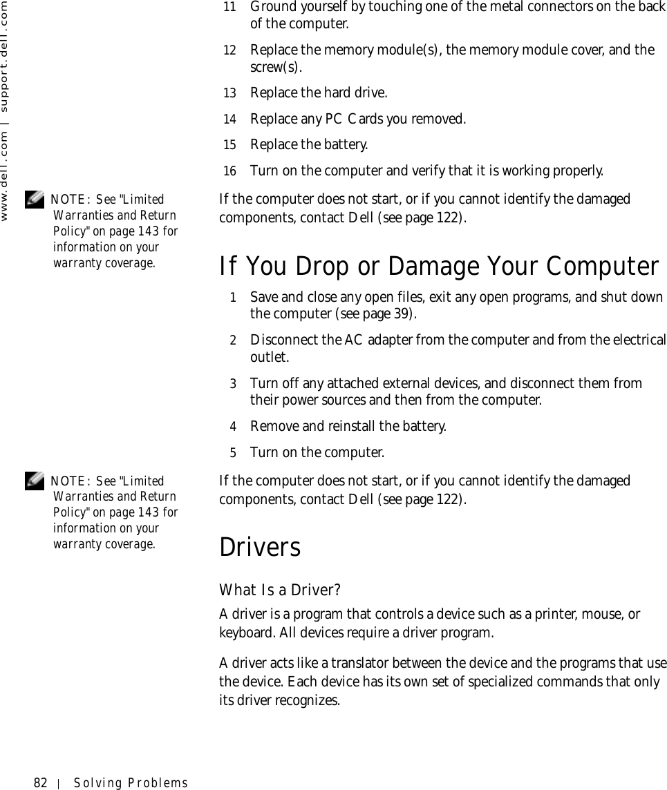 82 Solving Problemswww.dell.com | support.dell.com11 Ground yourself by touching one of the metal connectors on the back of the computer.12 Replace the memory module(s), the memory module cover, and the screw(s).13 Replace the hard drive.14 Replace any PC Cards you removed.15 Replace the battery.16 Turn on the computer and verify that it is working properly. NOTE: See &quot;Limited Warranties and Return Policy&quot; on page 143 for information on your warranty coverage.If the computer does not start, or if you cannot identify the damaged components, contact Dell (see page 122).If You Drop or Damage Your Computer1Save and close any open files, exit any open programs, and shut down the computer (see page 39).2Disconnect the AC adapter from the computer and from the electrical outlet.3Turn off any attached external devices, and disconnect them from their power sources and then from the computer.4Remove and reinstall the battery.5Turn on the computer. NOTE: See &quot;Limited Warranties and Return Policy&quot; on page 143 for information on your warranty coverage.If the computer does not start, or if you cannot identify the damaged components, contact Dell (see page 122).DriversWhat Is a Driver?A driver is a program that controls a device such as a printer, mouse, or keyboard. All devices require a driver program. A driver acts like a translator between the device and the programs that use the device. Each device has its own set of specialized commands that only its driver recognizes.